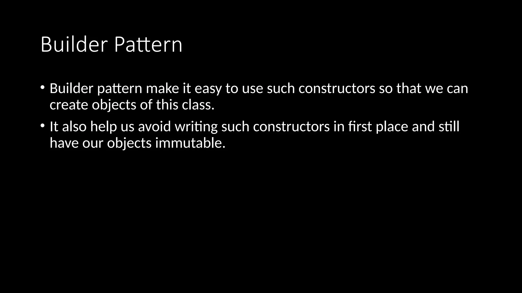 Builder Pattern
• Builder pattern make it easy to use such constructors so that we can
create objects of this class.
• It also help us avoid writing such constructors in first place and still
have our objects immutable.
 
