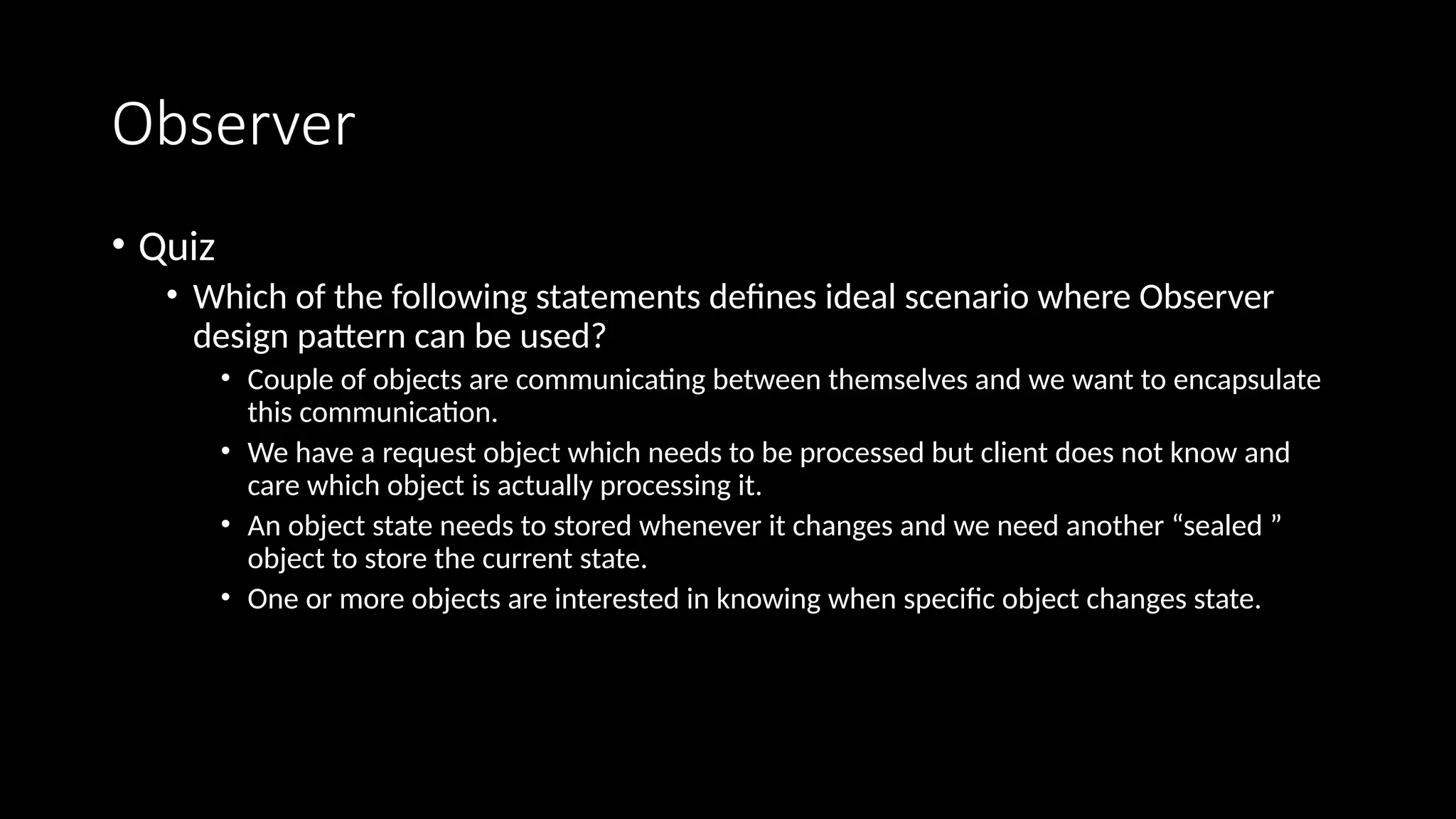 Observer
• Quiz
• Which of the following statements defines ideal scenario where Observer
design pattern can be used?
• Couple of objects are communicating between themselves and we want to encapsulate
this communication.
• We have a request object which needs to be processed but client does not know and
care which object is actually processing it.
• An object state needs to stored whenever it changes and we need another “sealed ”
object to store the current state.
• One or more objects are interested in knowing when specific object changes state.
 