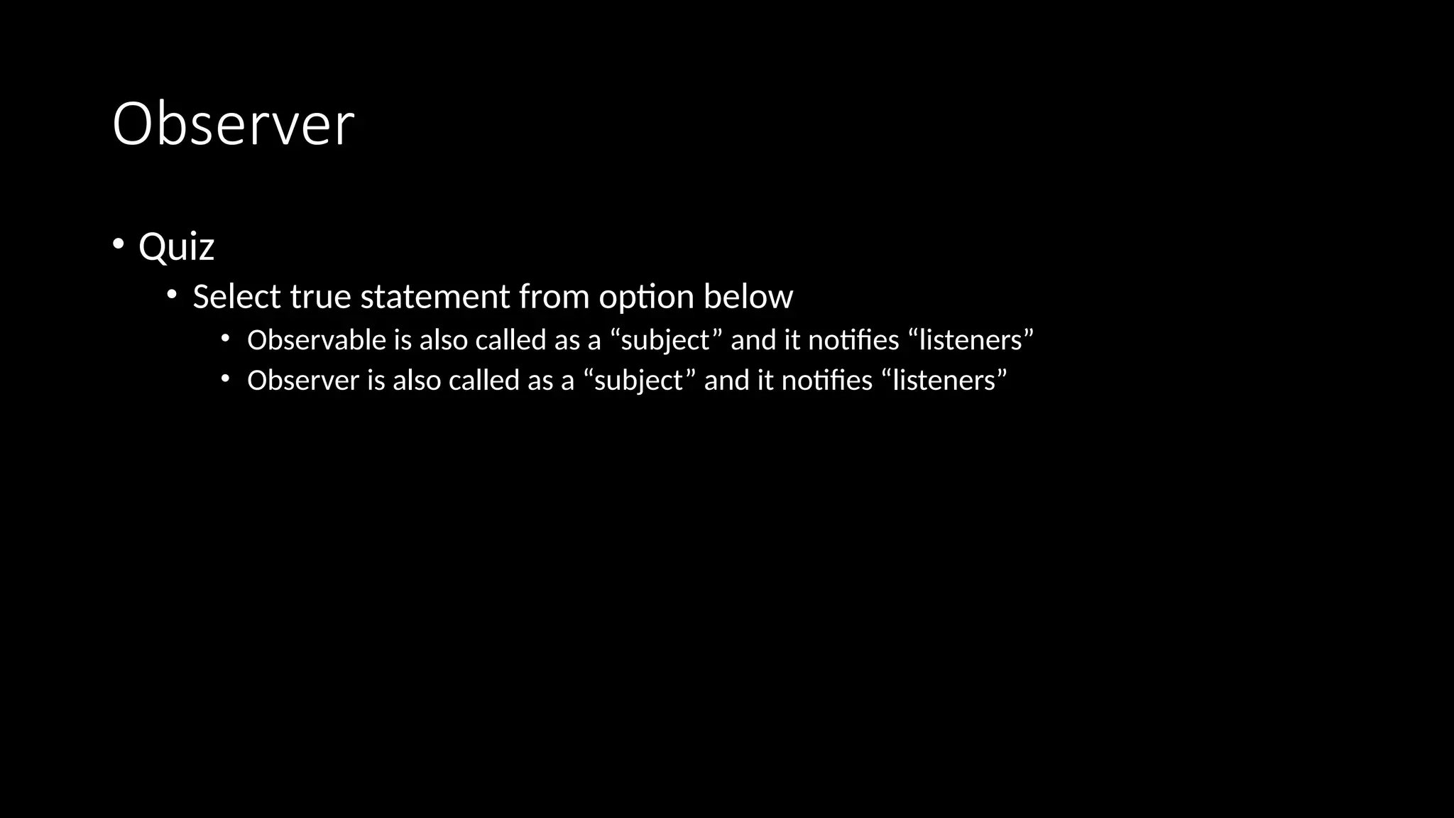 Observer
• Quiz
• Select true statement from option below
• Observable is also called as a “subject” and it notifies “listeners”
• Observer is also called as a “subject” and it notifies “listeners”
 