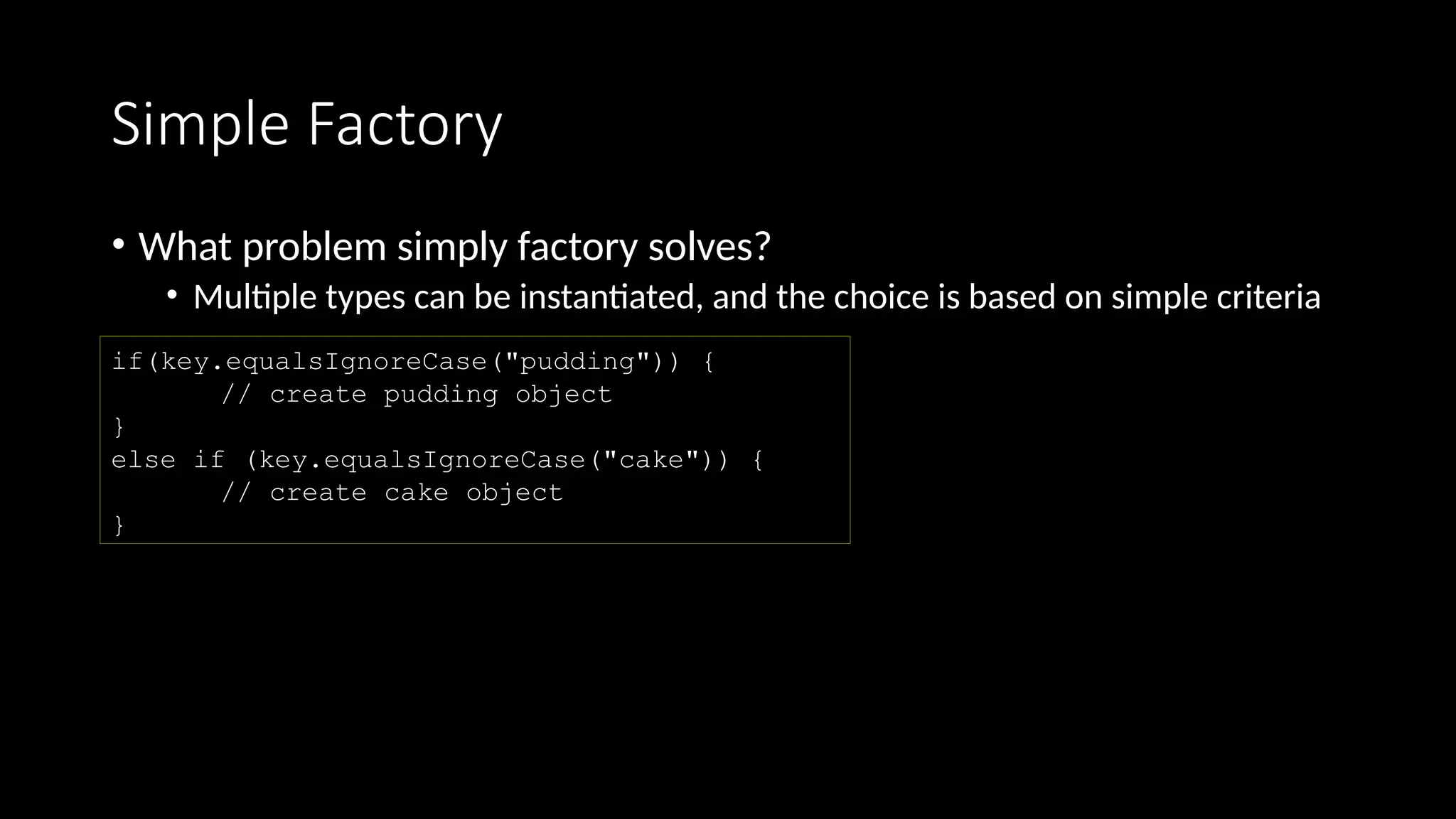 Simple Factory
• What problem simply factory solves?
• Multiple types can be instantiated, and the choice is based on simple criteria
if(key.equalsIgnoreCase("pudding")) {
// create pudding object
}
else if (key.equalsIgnoreCase("cake")) {
// create cake object
}
 
