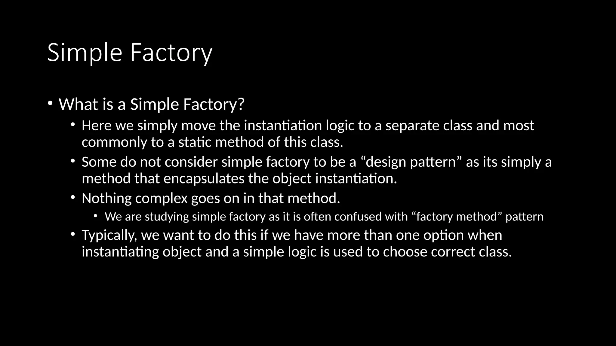 Simple Factory
• What is a Simple Factory?
• Here we simply move the instantiation logic to a separate class and most
commonly to a static method of this class.
• Some do not consider simple factory to be a “design pattern” as its simply a
method that encapsulates the object instantiation.
• Nothing complex goes on in that method.
• We are studying simple factory as it is often confused with “factory method” pattern
• Typically, we want to do this if we have more than one option when
instantiating object and a simple logic is used to choose correct class.
 