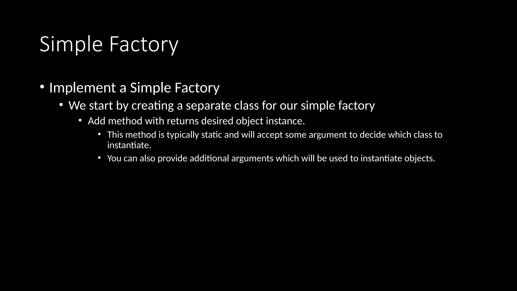 Simple Factory
• Implement a Simple Factory
• We start by creating a separate class for our simple factory
• Add method with returns desired object instance.
• This method is typically static and will accept some argument to decide which class to
instantiate.
• You can also provide additional arguments which will be used to instantiate objects.
 