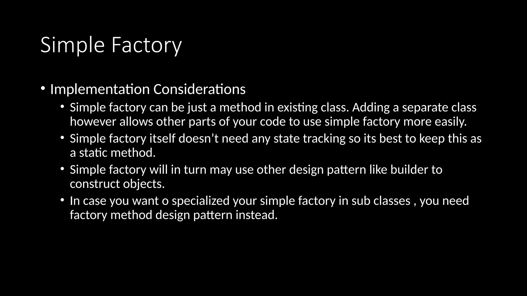 Simple Factory
• Implementation Considerations
• Simple factory can be just a method in existing class. Adding a separate class
however allows other parts of your code to use simple factory more easily.
• Simple factory itself doesn’t need any state tracking so its best to keep this as
a static method.
• Simple factory will in turn may use other design pattern like builder to
construct objects.
• In case you want o specialized your simple factory in sub classes , you need
factory method design pattern instead.
 