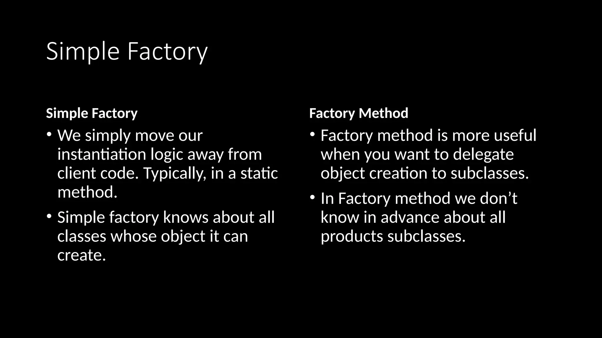 Simple Factory
Simple Factory
• We simply move our
instantiation logic away from
client code. Typically, in a static
method.
• Simple factory knows about all
classes whose object it can
create.
Factory Method
• Factory method is more useful
when you want to delegate
object creation to subclasses.
• In Factory method we don’t
know in advance about all
products subclasses.
 