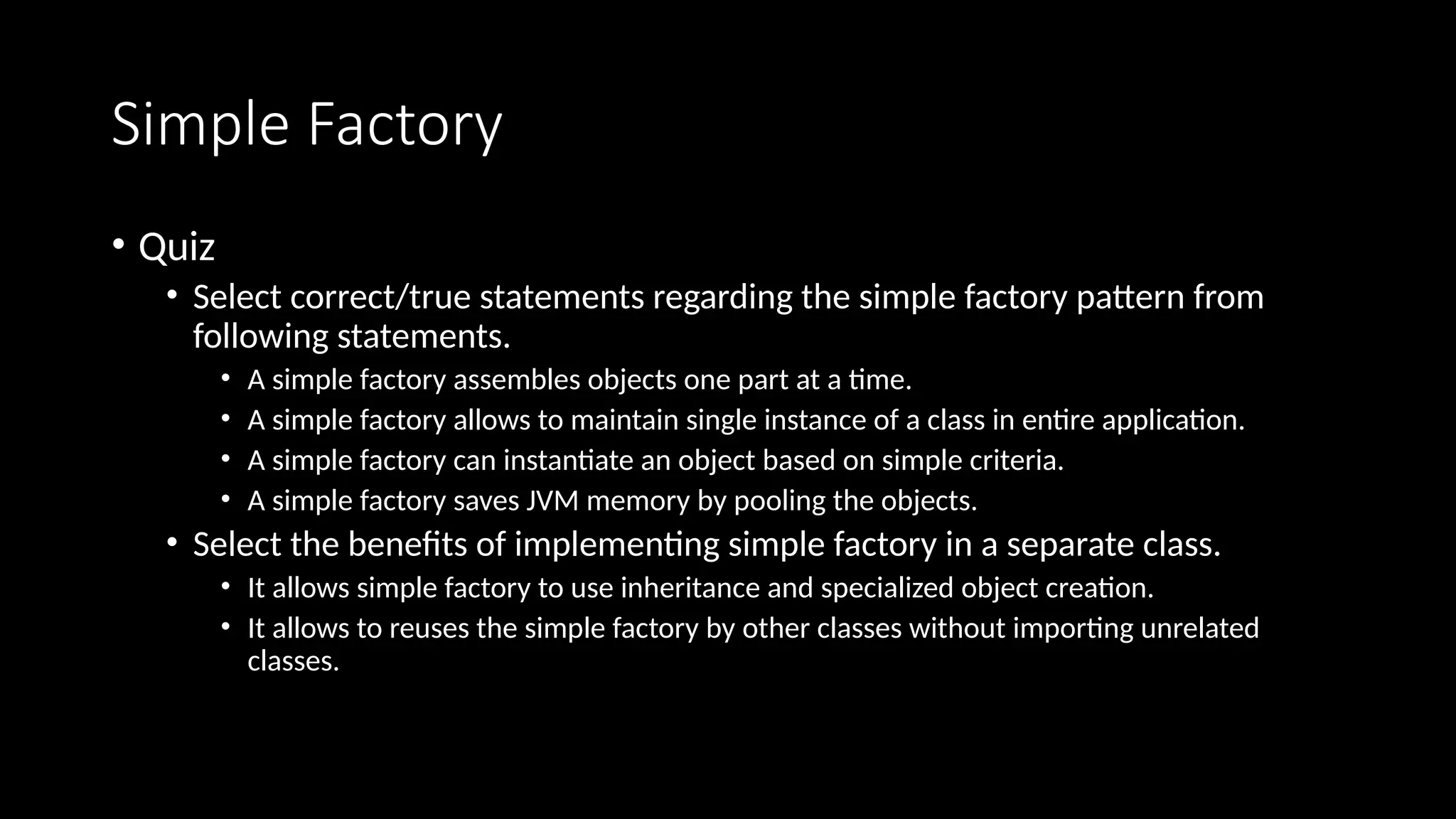 Simple Factory
• Quiz
• Select correct/true statements regarding the simple factory pattern from
following statements.
• A simple factory assembles objects one part at a time.
• A simple factory allows to maintain single instance of a class in entire application.
• A simple factory can instantiate an object based on simple criteria.
• A simple factory saves JVM memory by pooling the objects.
• Select the benefits of implementing simple factory in a separate class.
• It allows simple factory to use inheritance and specialized object creation.
• It allows to reuses the simple factory by other classes without importing unrelated
classes.
 