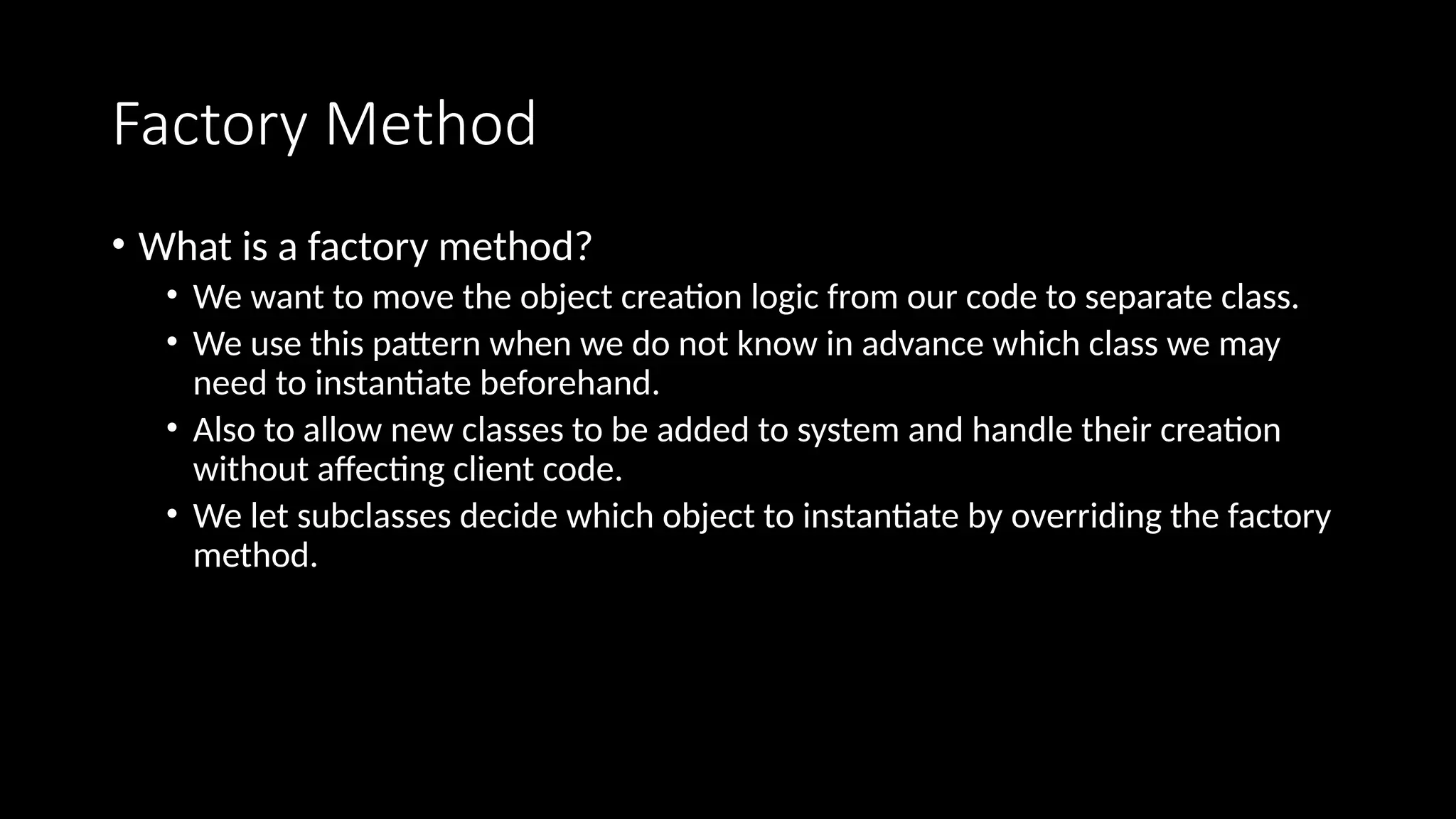 Factory Method
• What is a factory method?
• We want to move the object creation logic from our code to separate class.
• We use this pattern when we do not know in advance which class we may
need to instantiate beforehand.
• Also to allow new classes to be added to system and handle their creation
without affecting client code.
• We let subclasses decide which object to instantiate by overriding the factory
method.
 