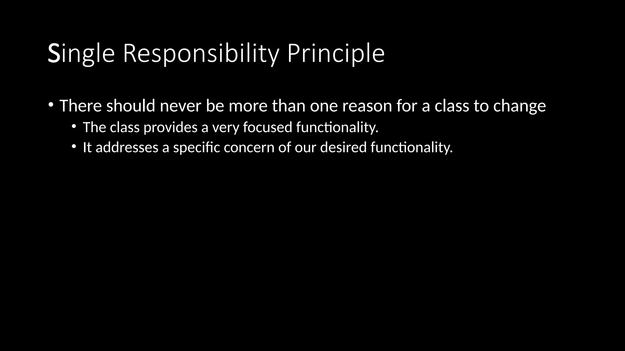 Single Responsibility Principle
• There should never be more than one reason for a class to change
• The class provides a very focused functionality.
• It addresses a specific concern of our desired functionality.
 