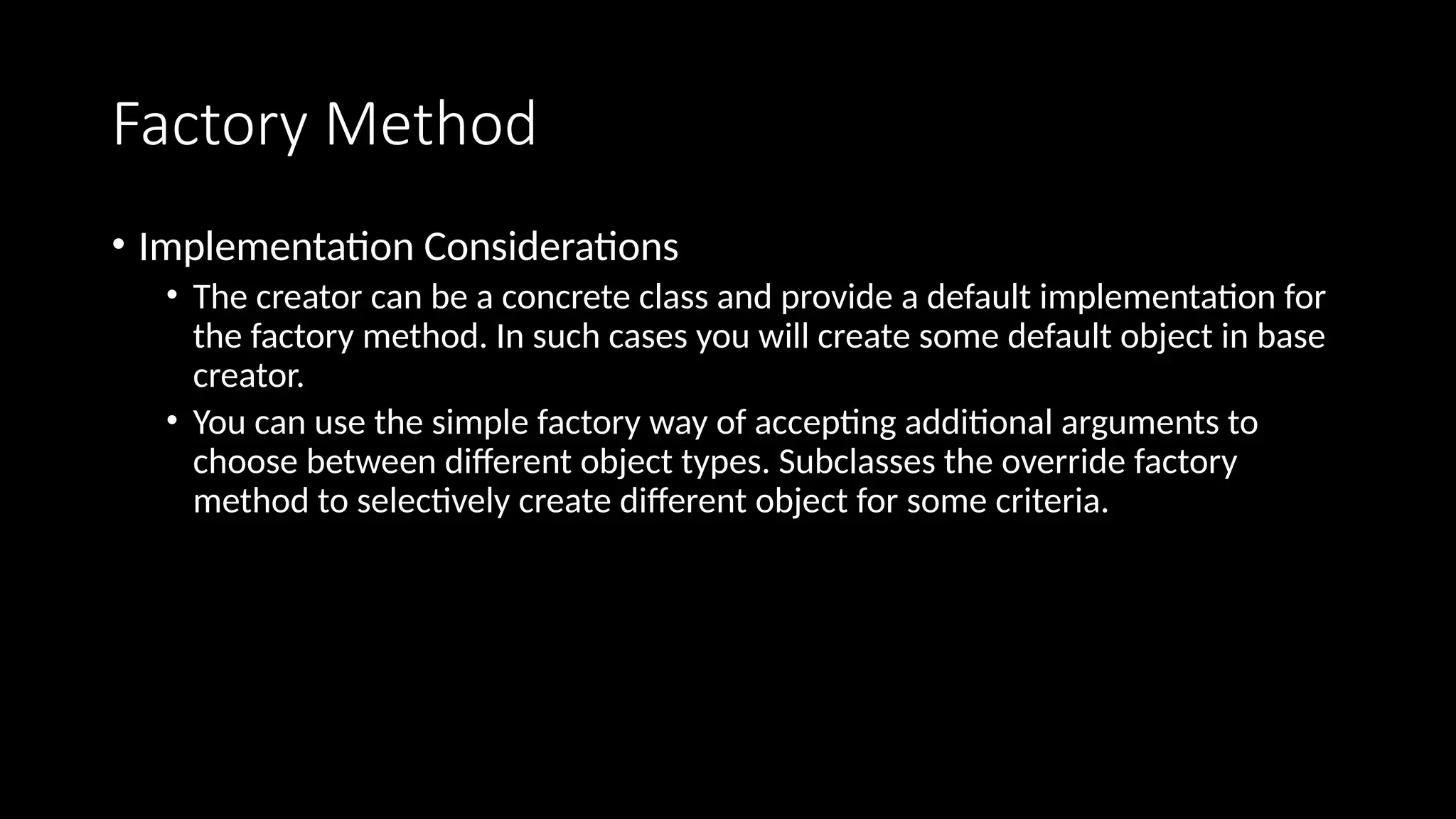Factory Method
• Implementation Considerations
• The creator can be a concrete class and provide a default implementation for
the factory method. In such cases you will create some default object in base
creator.
• You can use the simple factory way of accepting additional arguments to
choose between different object types. Subclasses the override factory
method to selectively create different object for some criteria.
 