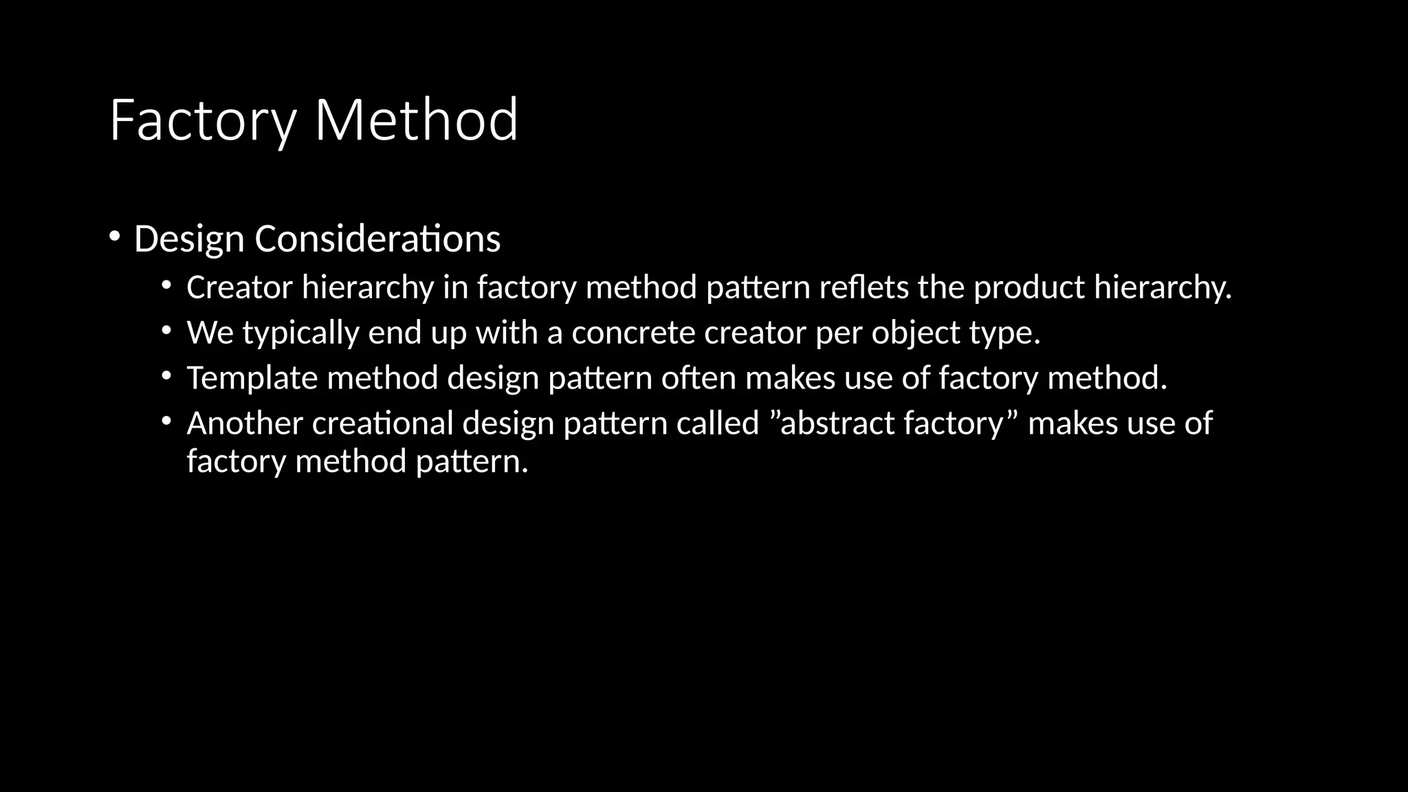 Factory Method
• Design Considerations
• Creator hierarchy in factory method pattern reflets the product hierarchy.
• We typically end up with a concrete creator per object type.
• Template method design pattern often makes use of factory method.
• Another creational design pattern called ”abstract factory” makes use of
factory method pattern.
 