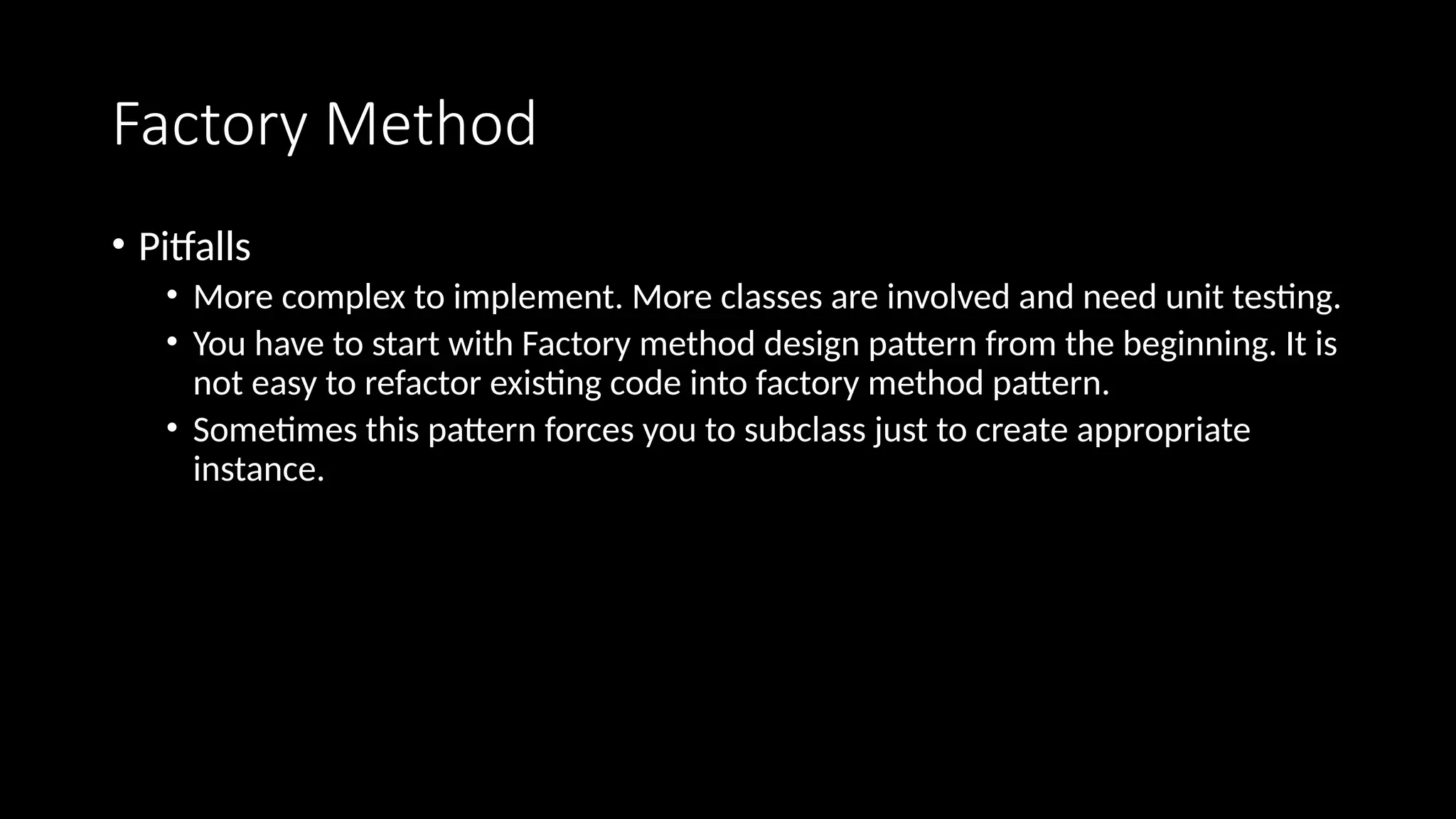 Factory Method
• Pitfalls
• More complex to implement. More classes are involved and need unit testing.
• You have to start with Factory method design pattern from the beginning. It is
not easy to refactor existing code into factory method pattern.
• Sometimes this pattern forces you to subclass just to create appropriate
instance.
 