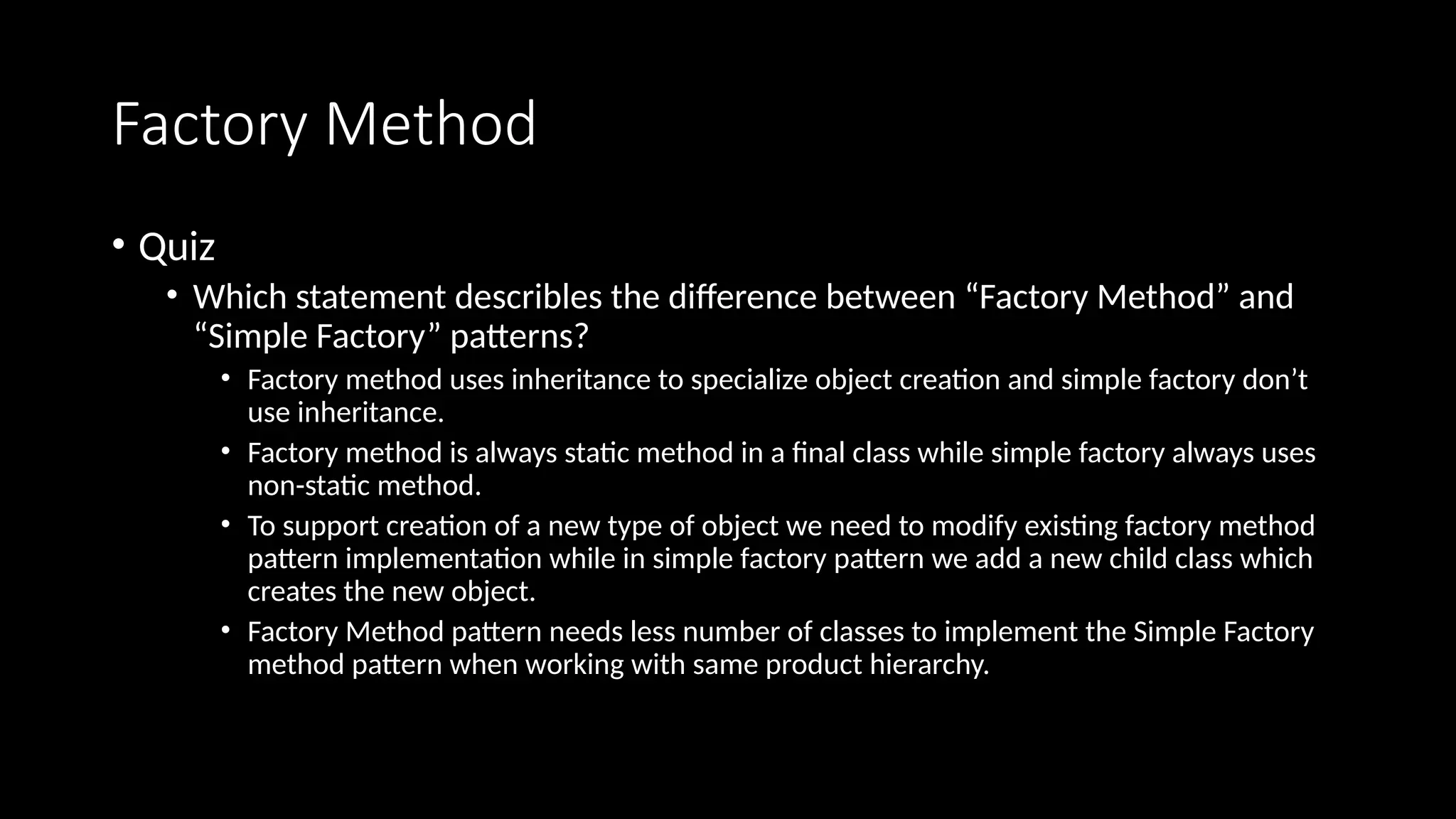 Factory Method
• Quiz
• Which statement describles the difference between “Factory Method” and
“Simple Factory” patterns?
• Factory method uses inheritance to specialize object creation and simple factory don’t
use inheritance.
• Factory method is always static method in a final class while simple factory always uses
non-static method.
• To support creation of a new type of object we need to modify existing factory method
pattern implementation while in simple factory pattern we add a new child class which
creates the new object.
• Factory Method pattern needs less number of classes to implement the Simple Factory
method pattern when working with same product hierarchy.
 