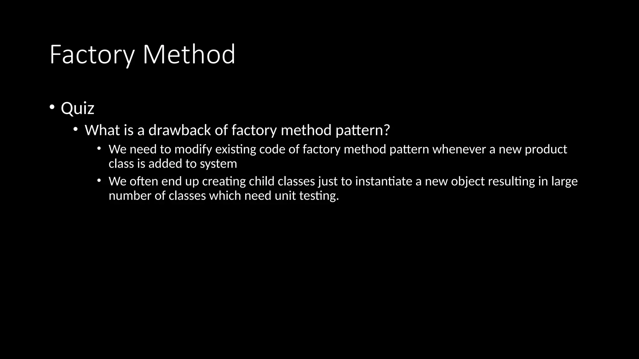 Factory Method
• Quiz
• What is a drawback of factory method pattern?
• We need to modify existing code of factory method pattern whenever a new product
class is added to system
• We often end up creating child classes just to instantiate a new object resulting in large
number of classes which need unit testing.
 