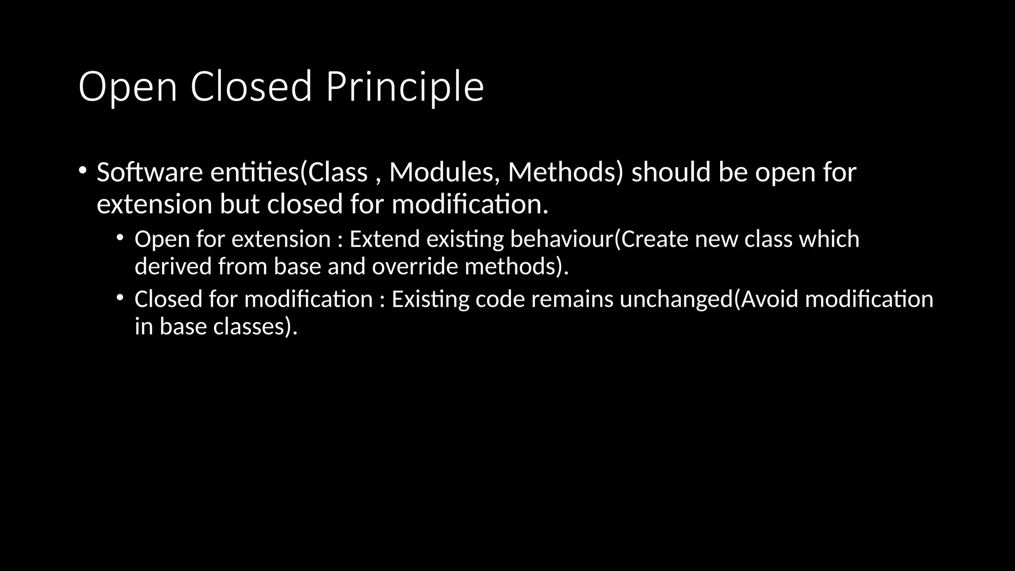Open Closed Principle
• Software entities(Class , Modules, Methods) should be open for
extension but closed for modification.
• Open for extension : Extend existing behaviour(Create new class which
derived from base and override methods).
• Closed for modification : Existing code remains unchanged(Avoid modification
in base classes).
 