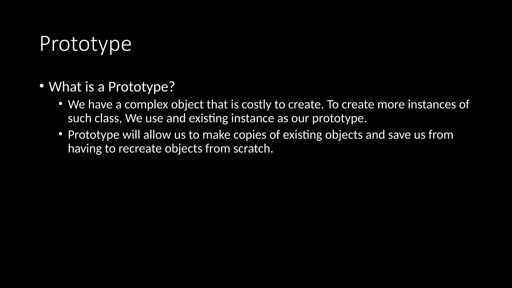 Prototype
• What is a Prototype?
• We have a complex object that is costly to create. To create more instances of
such class, We use and existing instance as our prototype.
• Prototype will allow us to make copies of existing objects and save us from
having to recreate objects from scratch.
 