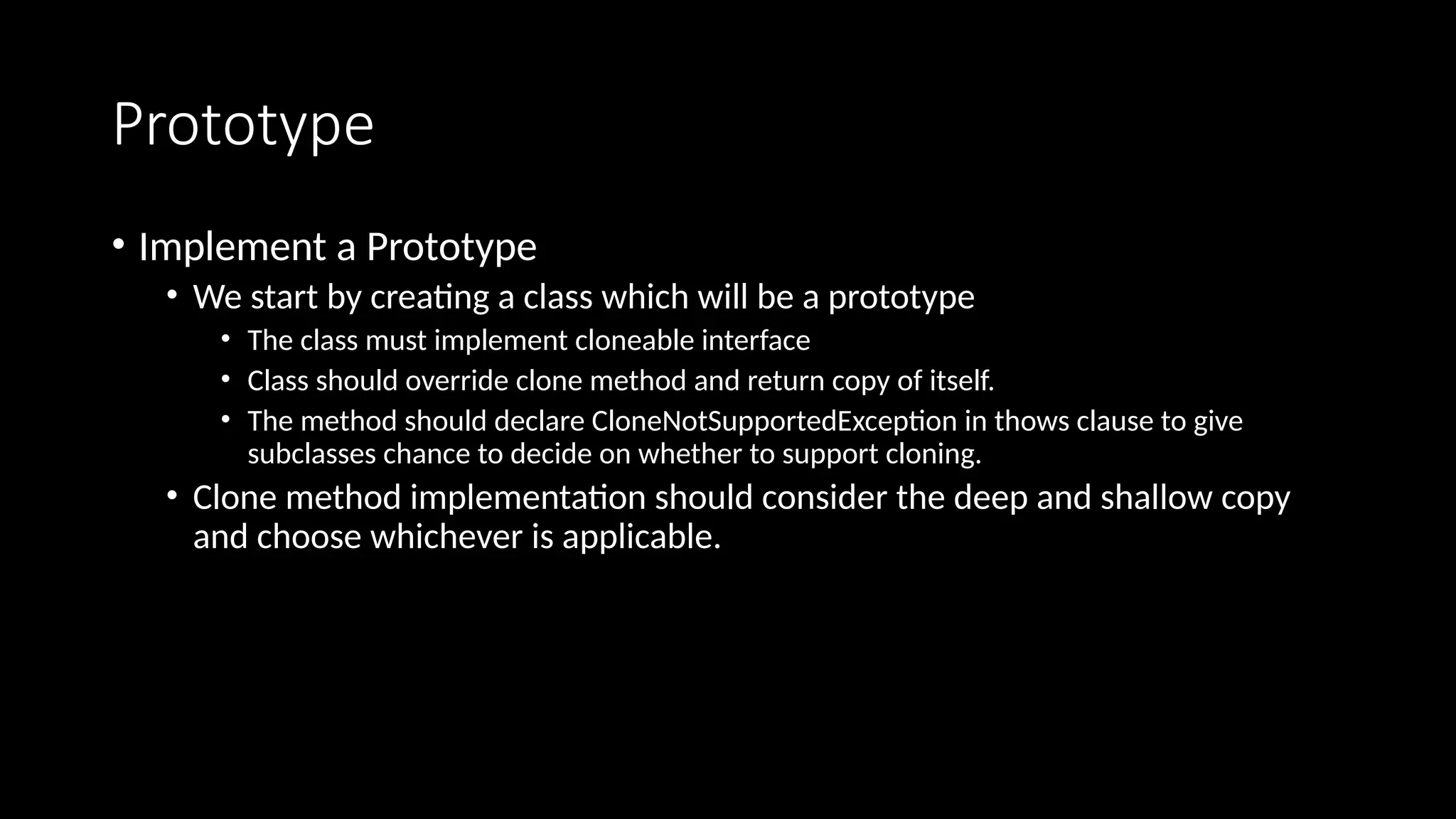 Prototype
• Implement a Prototype
• We start by creating a class which will be a prototype
• The class must implement cloneable interface
• Class should override clone method and return copy of itself.
• The method should declare CloneNotSupportedException in thows clause to give
subclasses chance to decide on whether to support cloning.
• Clone method implementation should consider the deep and shallow copy
and choose whichever is applicable.
 