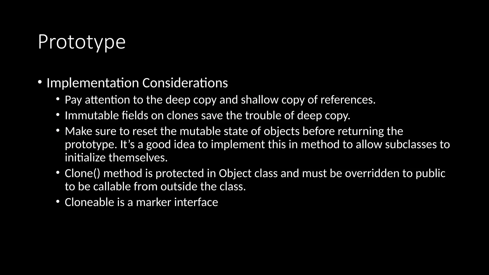 Prototype
• Implementation Considerations
• Pay attention to the deep copy and shallow copy of references.
• Immutable fields on clones save the trouble of deep copy.
• Make sure to reset the mutable state of objects before returning the
prototype. It’s a good idea to implement this in method to allow subclasses to
initialize themselves.
• Clone() method is protected in Object class and must be overridden to public
to be callable from outside the class.
• Cloneable is a marker interface
 