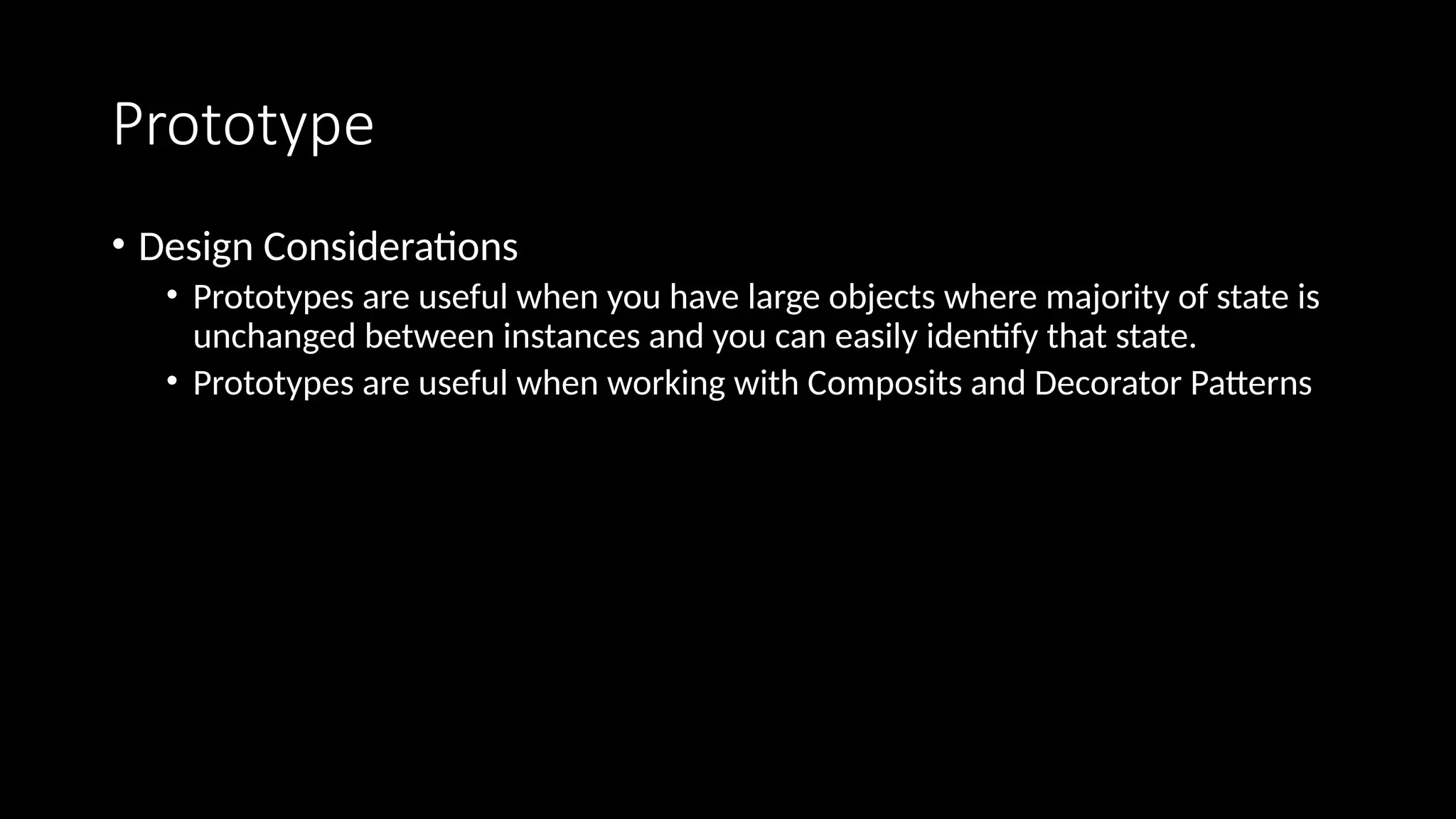 Prototype
• Design Considerations
• Prototypes are useful when you have large objects where majority of state is
unchanged between instances and you can easily identify that state.
• Prototypes are useful when working with Composits and Decorator Patterns
 