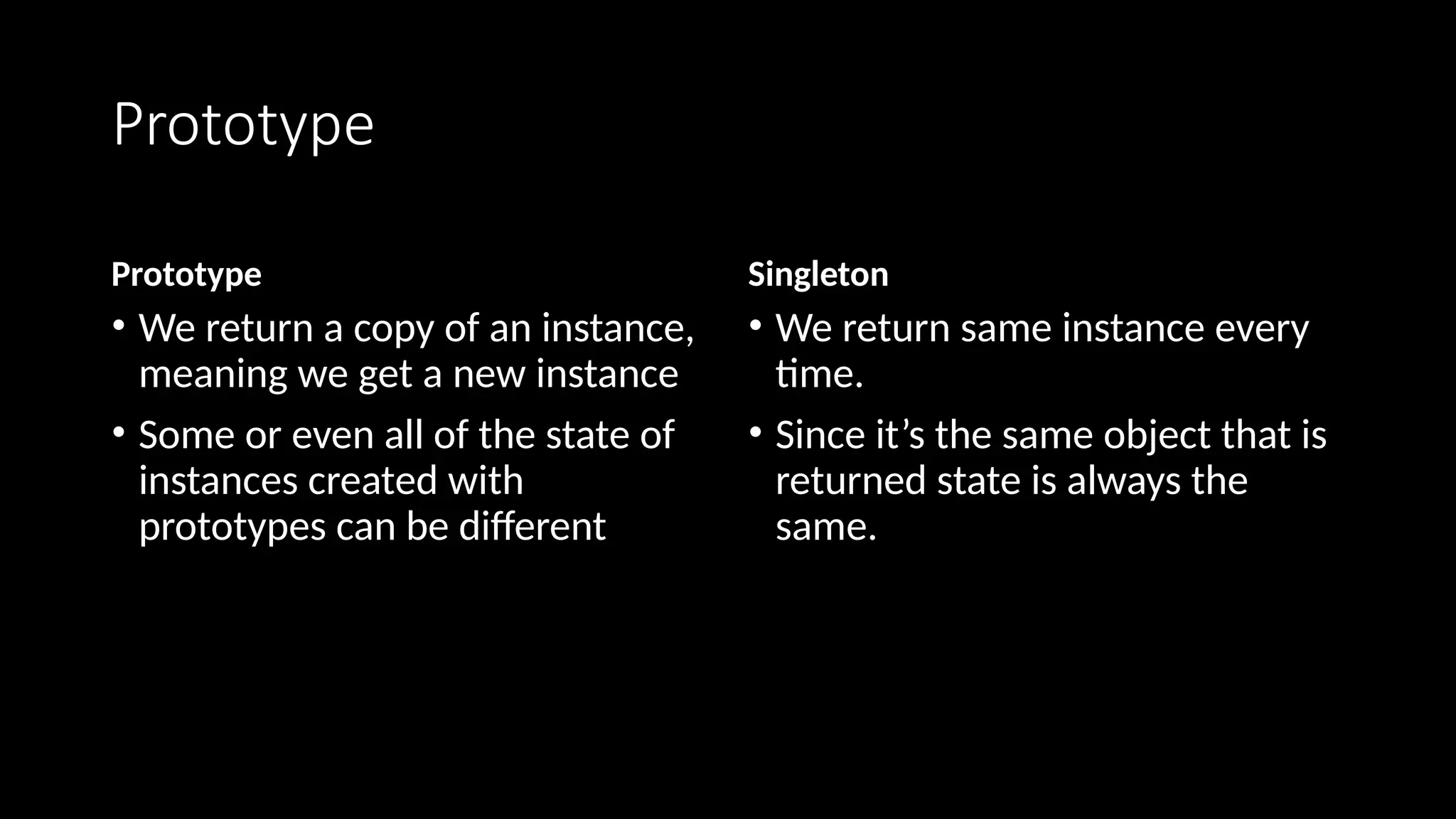 Prototype
Prototype
• We return a copy of an instance,
meaning we get a new instance
• Some or even all of the state of
instances created with
prototypes can be different
Singleton
• We return same instance every
time.
• Since it’s the same object that is
returned state is always the
same.
 