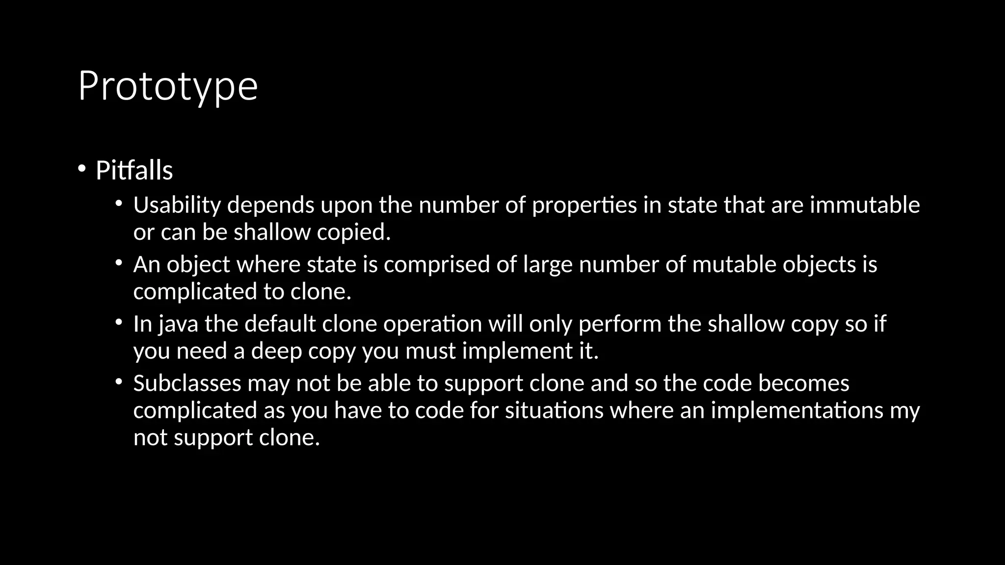 Prototype
• Pitfalls
• Usability depends upon the number of properties in state that are immutable
or can be shallow copied.
• An object where state is comprised of large number of mutable objects is
complicated to clone.
• In java the default clone operation will only perform the shallow copy so if
you need a deep copy you must implement it.
• Subclasses may not be able to support clone and so the code becomes
complicated as you have to code for situations where an implementations my
not support clone.
 
