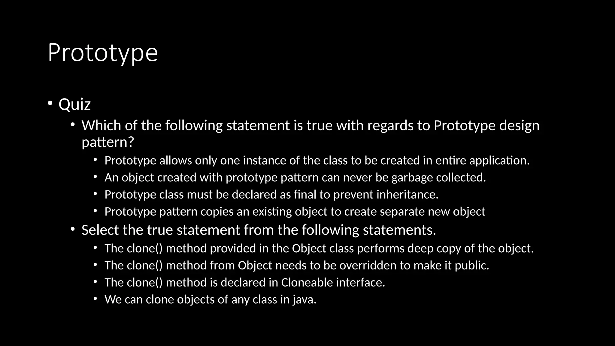 Prototype
• Quiz
• Which of the following statement is true with regards to Prototype design
pattern?
• Prototype allows only one instance of the class to be created in entire application.
• An object created with prototype pattern can never be garbage collected.
• Prototype class must be declared as final to prevent inheritance.
• Prototype pattern copies an existing object to create separate new object
• Select the true statement from the following statements.
• The clone() method provided in the Object class performs deep copy of the object.
• The clone() method from Object needs to be overridden to make it public.
• The clone() method is declared in Cloneable interface.
• We can clone objects of any class in java.
 