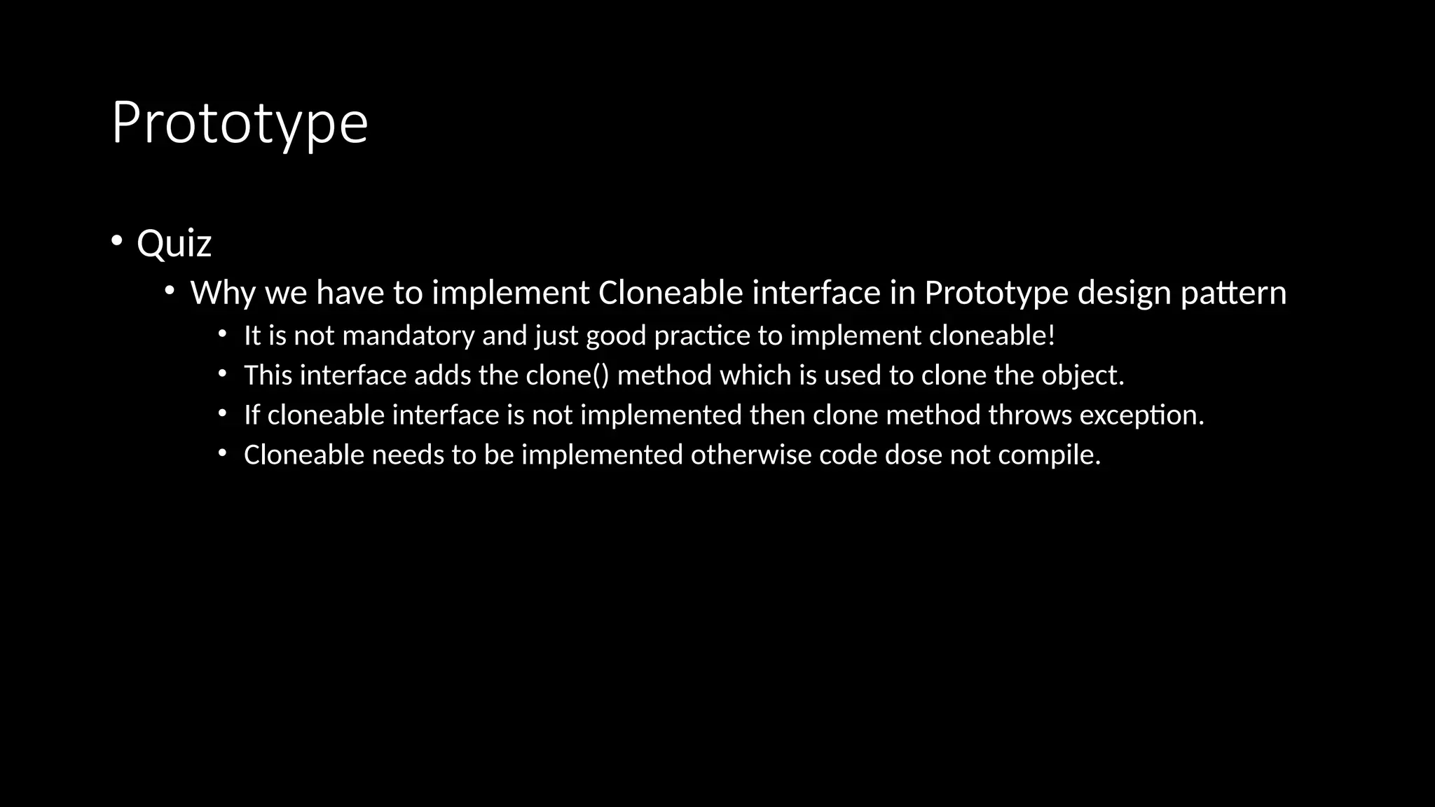 Prototype
• Quiz
• Why we have to implement Cloneable interface in Prototype design pattern
• It is not mandatory and just good practice to implement cloneable!
• This interface adds the clone() method which is used to clone the object.
• If cloneable interface is not implemented then clone method throws exception.
• Cloneable needs to be implemented otherwise code dose not compile.
 