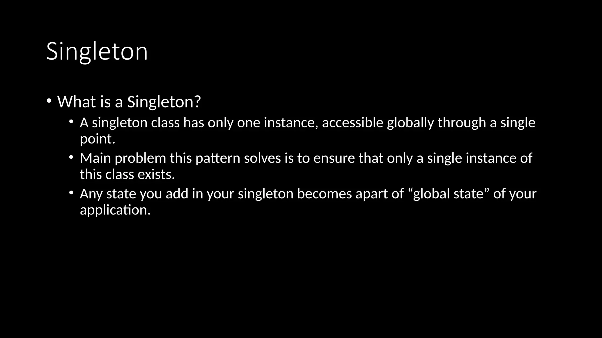 Singleton
• What is a Singleton?
• A singleton class has only one instance, accessible globally through a single
point.
• Main problem this pattern solves is to ensure that only a single instance of
this class exists.
• Any state you add in your singleton becomes apart of “global state” of your
application.
 