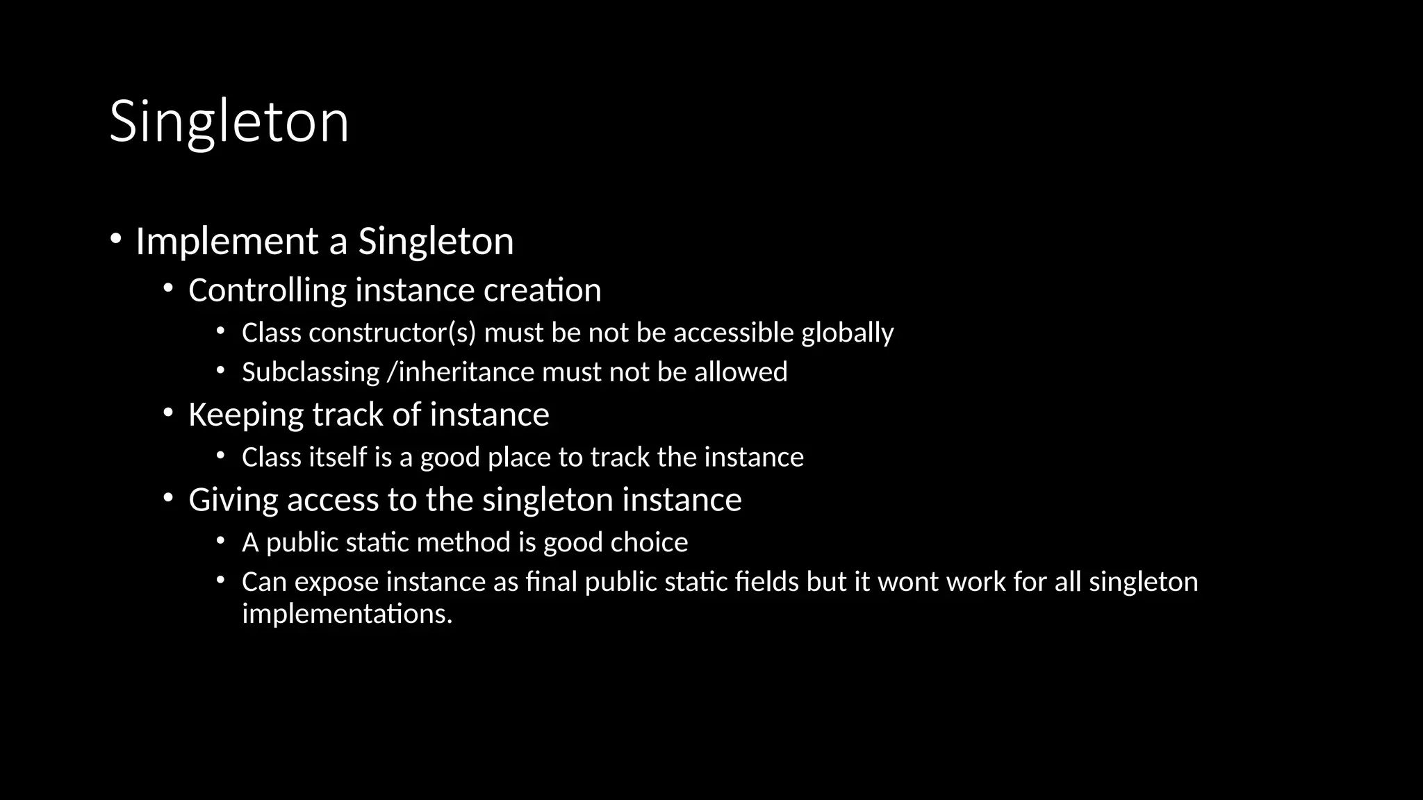 Singleton
• Implement a Singleton
• Controlling instance creation
• Class constructor(s) must be not be accessible globally
• Subclassing /inheritance must not be allowed
• Keeping track of instance
• Class itself is a good place to track the instance
• Giving access to the singleton instance
• A public static method is good choice
• Can expose instance as final public static fields but it wont work for all singleton
implementations.
 