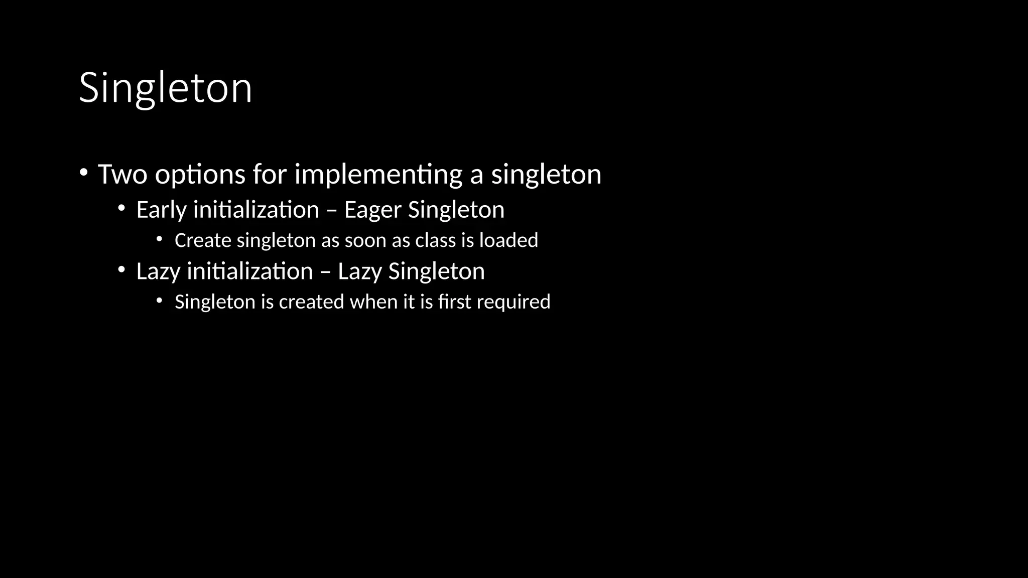 Singleton
• Two options for implementing a singleton
• Early initialization – Eager Singleton
• Create singleton as soon as class is loaded
• Lazy initialization – Lazy Singleton
• Singleton is created when it is first required
 