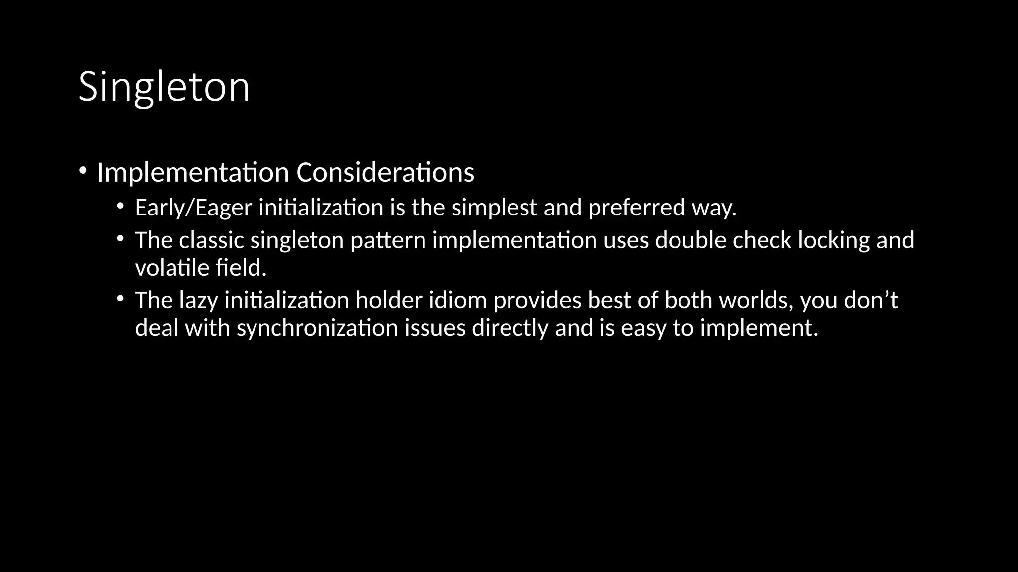 Singleton
• Implementation Considerations
• Early/Eager initialization is the simplest and preferred way.
• The classic singleton pattern implementation uses double check locking and
volatile field.
• The lazy initialization holder idiom provides best of both worlds, you don’t
deal with synchronization issues directly and is easy to implement.
 