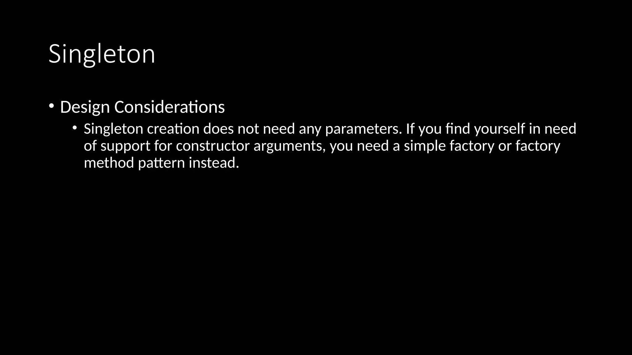 Singleton
• Design Considerations
• Singleton creation does not need any parameters. If you find yourself in need
of support for constructor arguments, you need a simple factory or factory
method pattern instead.
 