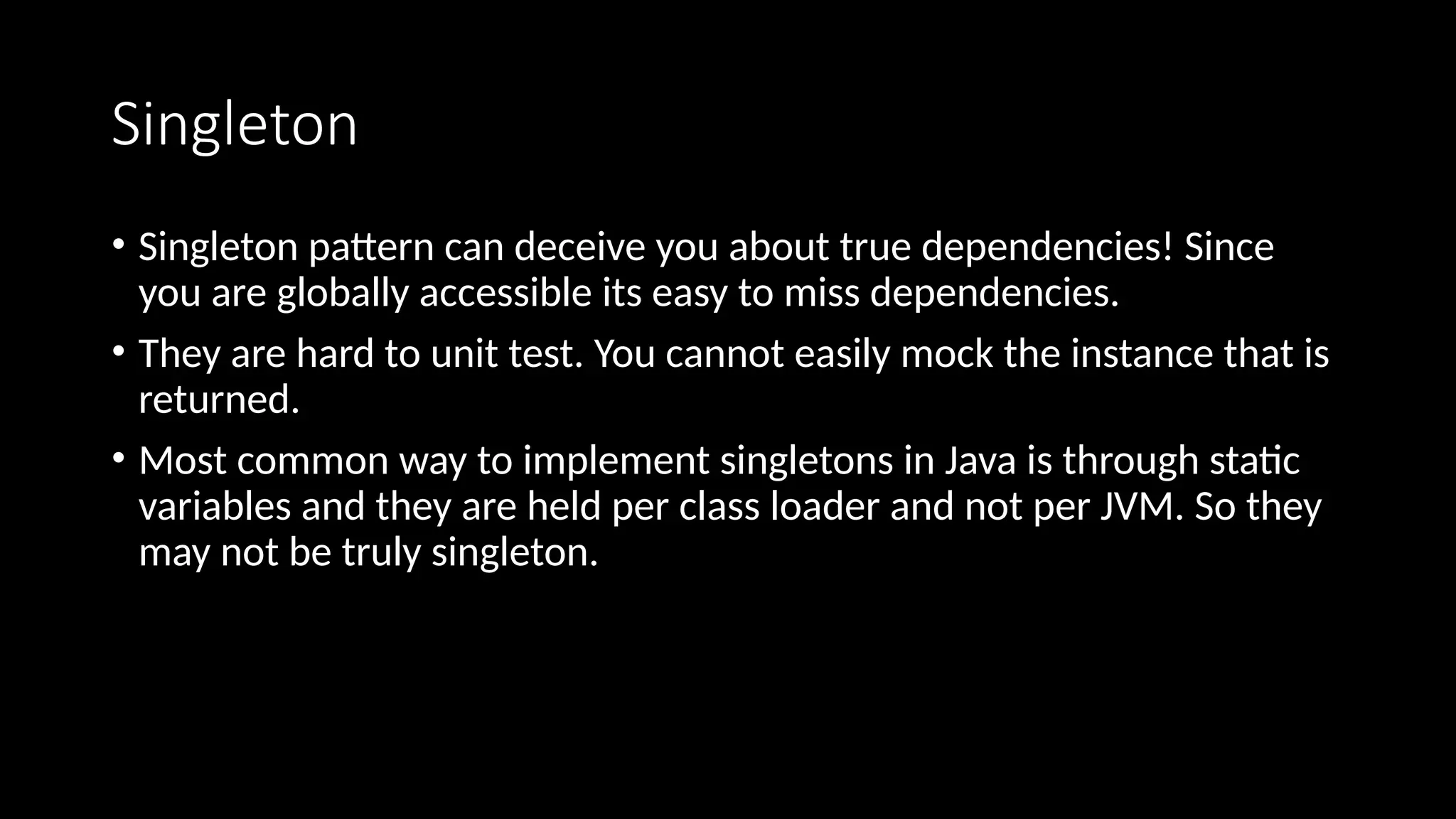 Singleton
• Singleton pattern can deceive you about true dependencies! Since
you are globally accessible its easy to miss dependencies.
• They are hard to unit test. You cannot easily mock the instance that is
returned.
• Most common way to implement singletons in Java is through static
variables and they are held per class loader and not per JVM. So they
may not be truly singleton.
 