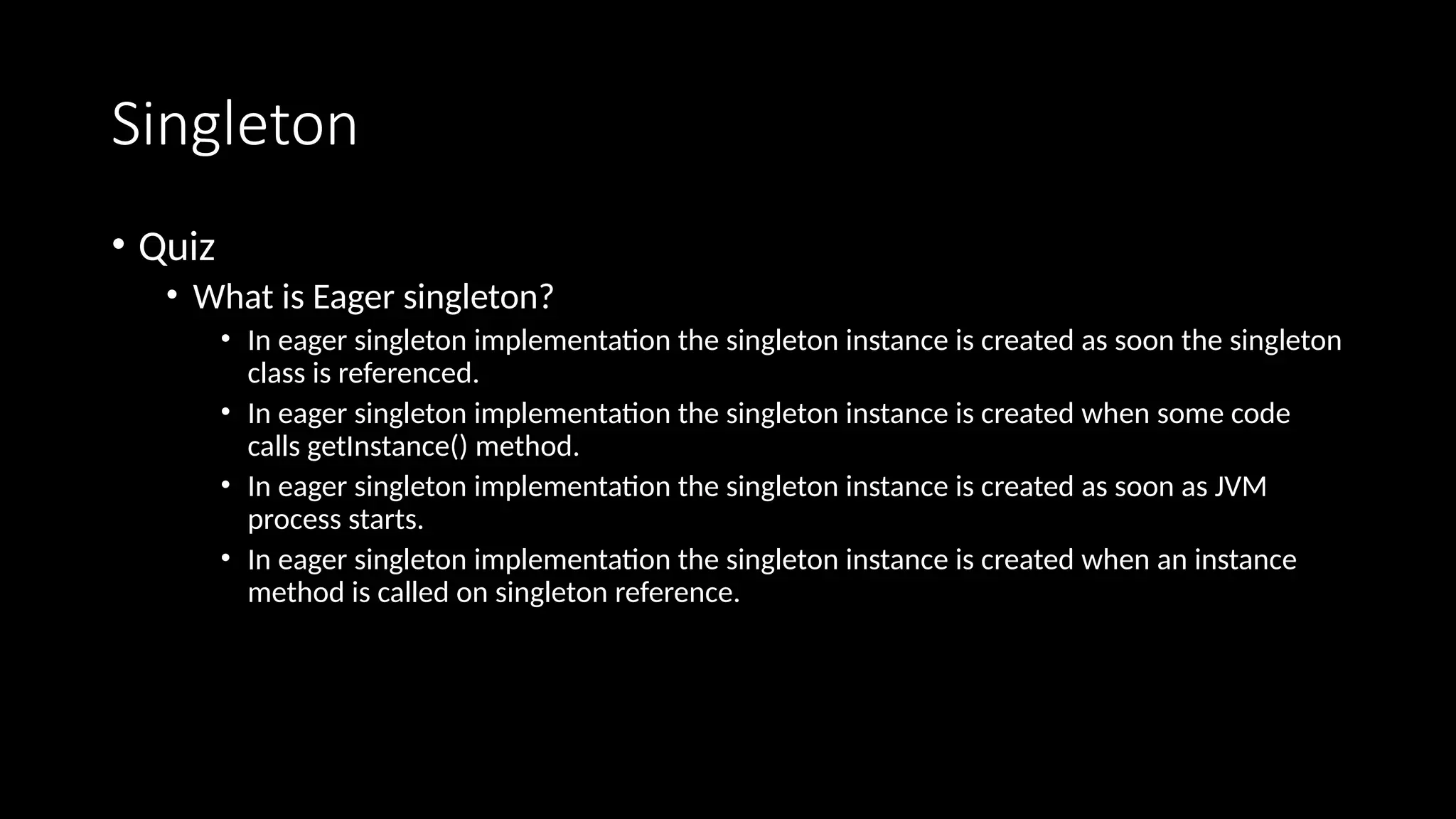 Singleton
• Quiz
• What is Eager singleton?
• In eager singleton implementation the singleton instance is created as soon the singleton
class is referenced.
• In eager singleton implementation the singleton instance is created when some code
calls getInstance() method.
• In eager singleton implementation the singleton instance is created as soon as JVM
process starts.
• In eager singleton implementation the singleton instance is created when an instance
method is called on singleton reference.
 