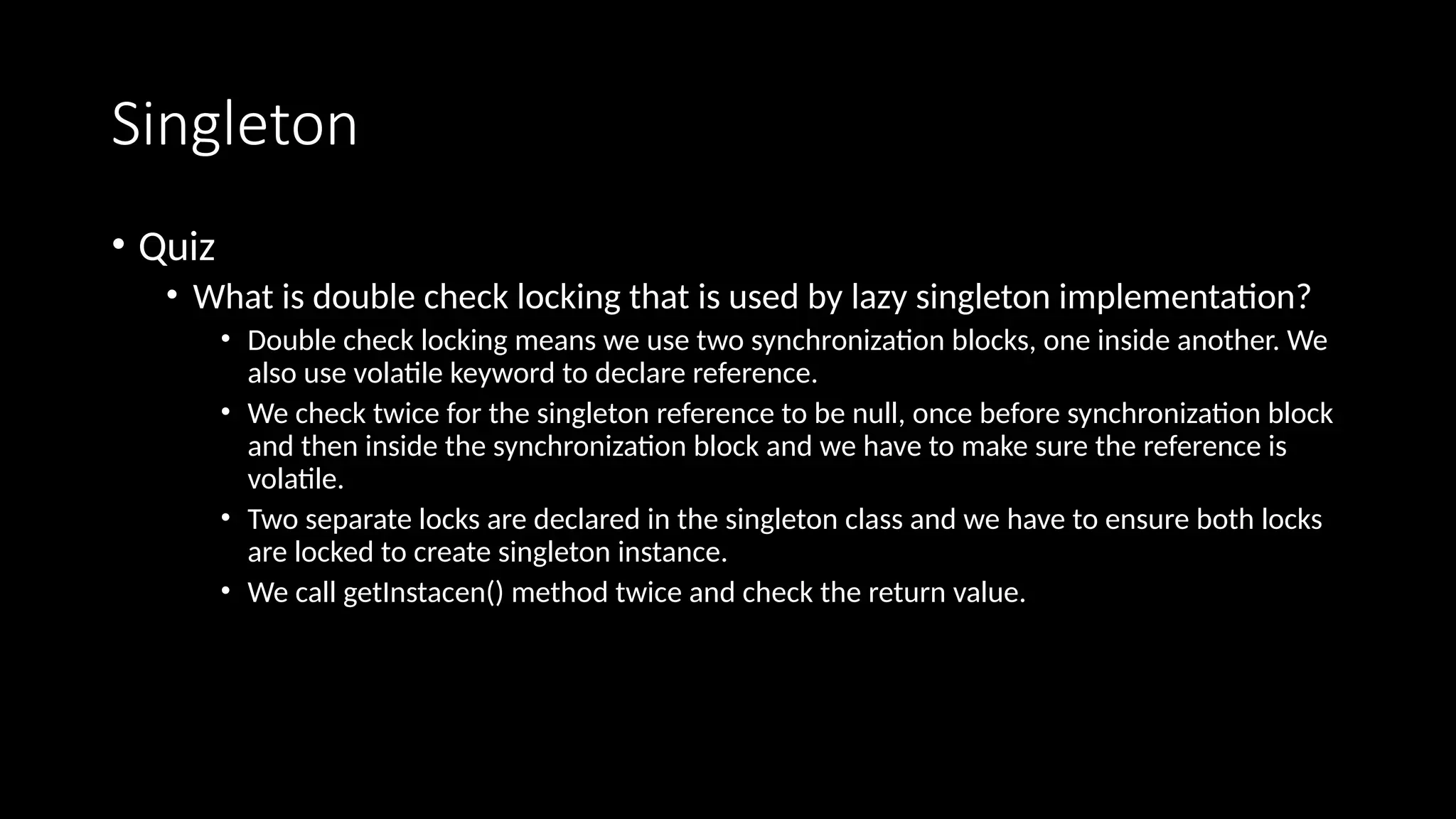 Singleton
• Quiz
• What is double check locking that is used by lazy singleton implementation?
• Double check locking means we use two synchronization blocks, one inside another. We
also use volatile keyword to declare reference.
• We check twice for the singleton reference to be null, once before synchronization block
and then inside the synchronization block and we have to make sure the reference is
volatile.
• Two separate locks are declared in the singleton class and we have to ensure both locks
are locked to create singleton instance.
• We call getInstacen() method twice and check the return value.
 