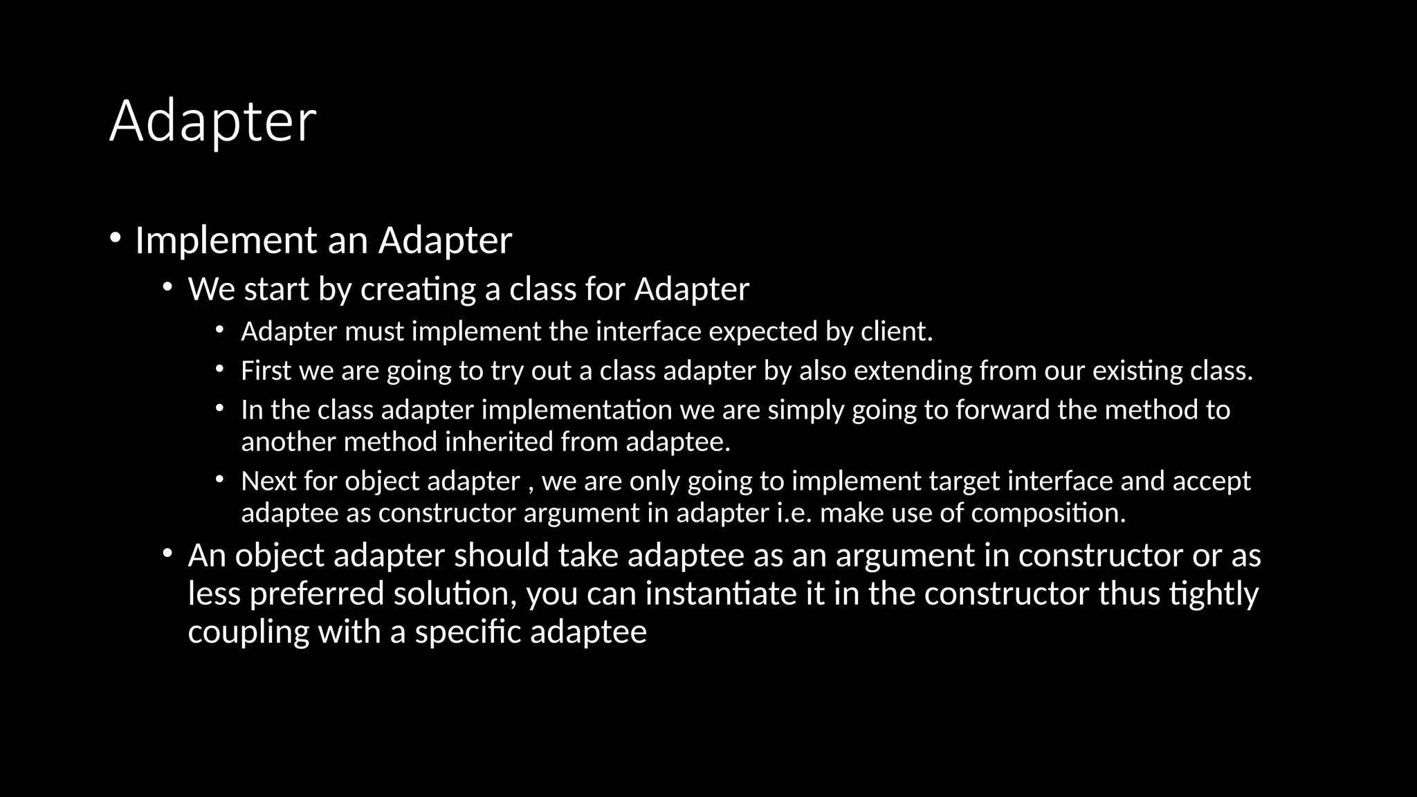Adapter
• Implement an Adapter
• We start by creating a class for Adapter
• Adapter must implement the interface expected by client.
• First we are going to try out a class adapter by also extending from our existing class.
• In the class adapter implementation we are simply going to forward the method to
another method inherited from adaptee.
• Next for object adapter , we are only going to implement target interface and accept
adaptee as constructor argument in adapter i.e. make use of composition.
• An object adapter should take adaptee as an argument in constructor or as
less preferred solution, you can instantiate it in the constructor thus tightly
coupling with a specific adaptee
 