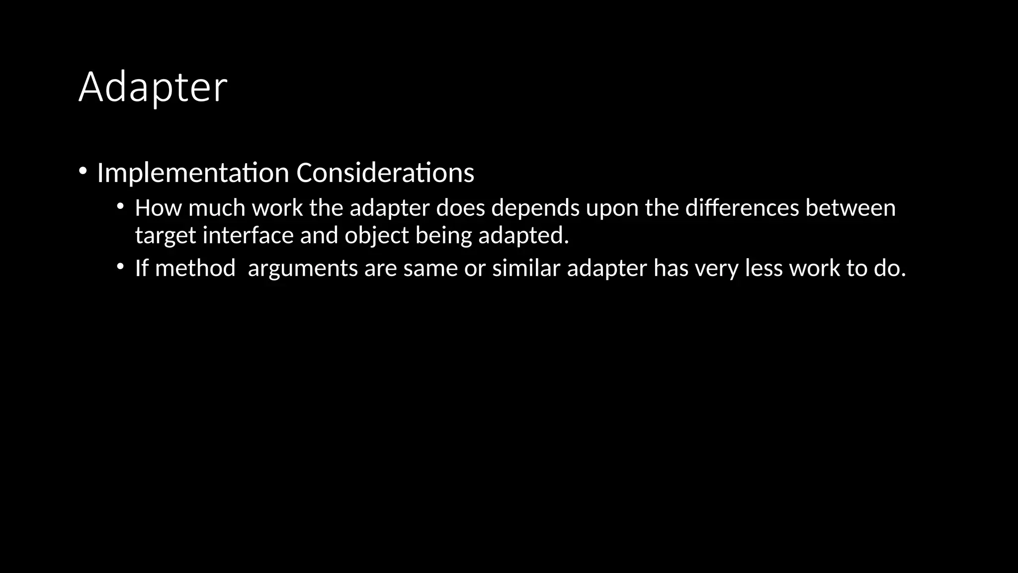 Adapter
• Implementation Considerations
• How much work the adapter does depends upon the differences between
target interface and object being adapted.
• If method arguments are same or similar adapter has very less work to do.
 
