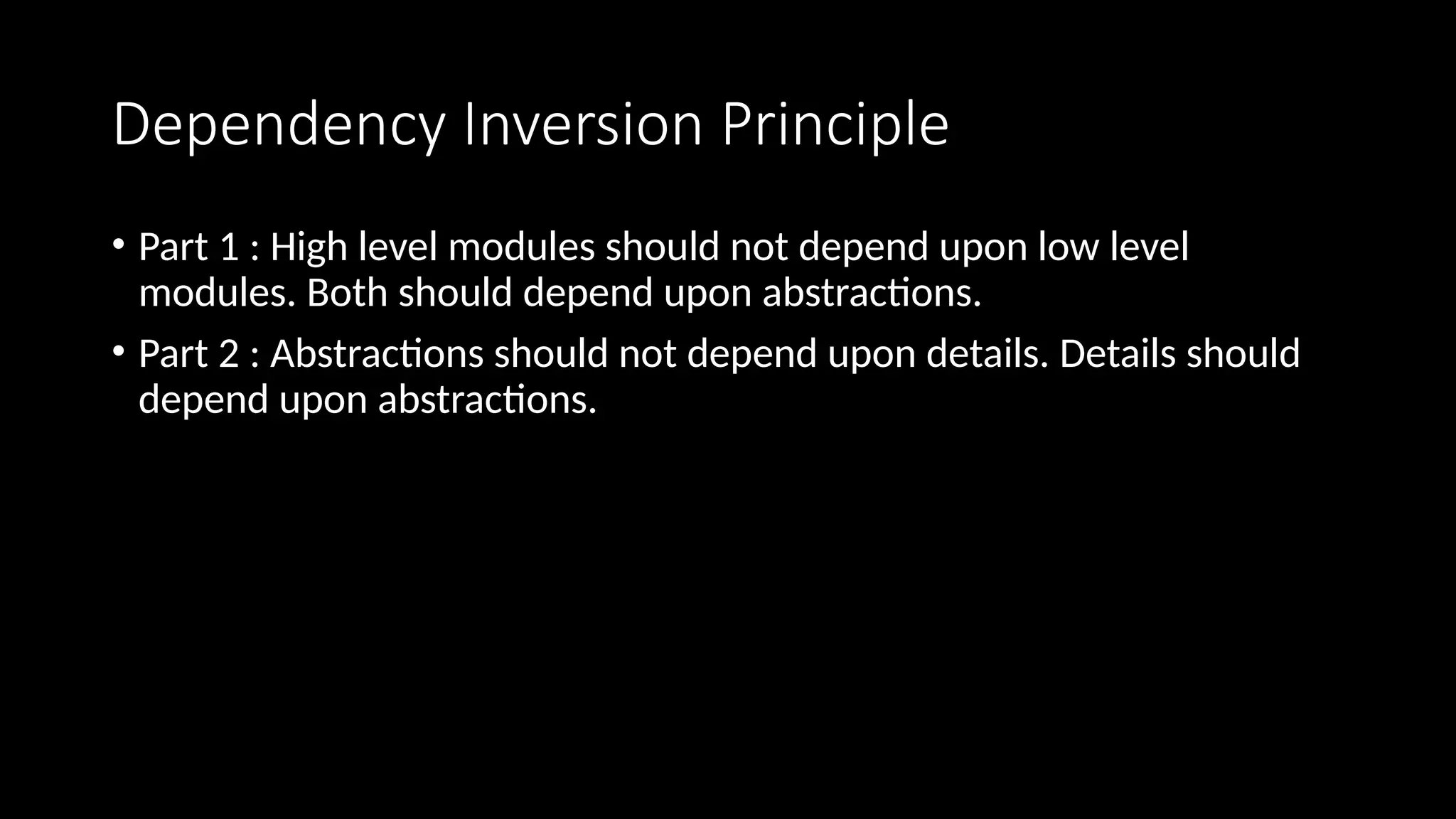 Dependency Inversion Principle
• Part 1 : High level modules should not depend upon low level
modules. Both should depend upon abstractions.
• Part 2 : Abstractions should not depend upon details. Details should
depend upon abstractions.
 