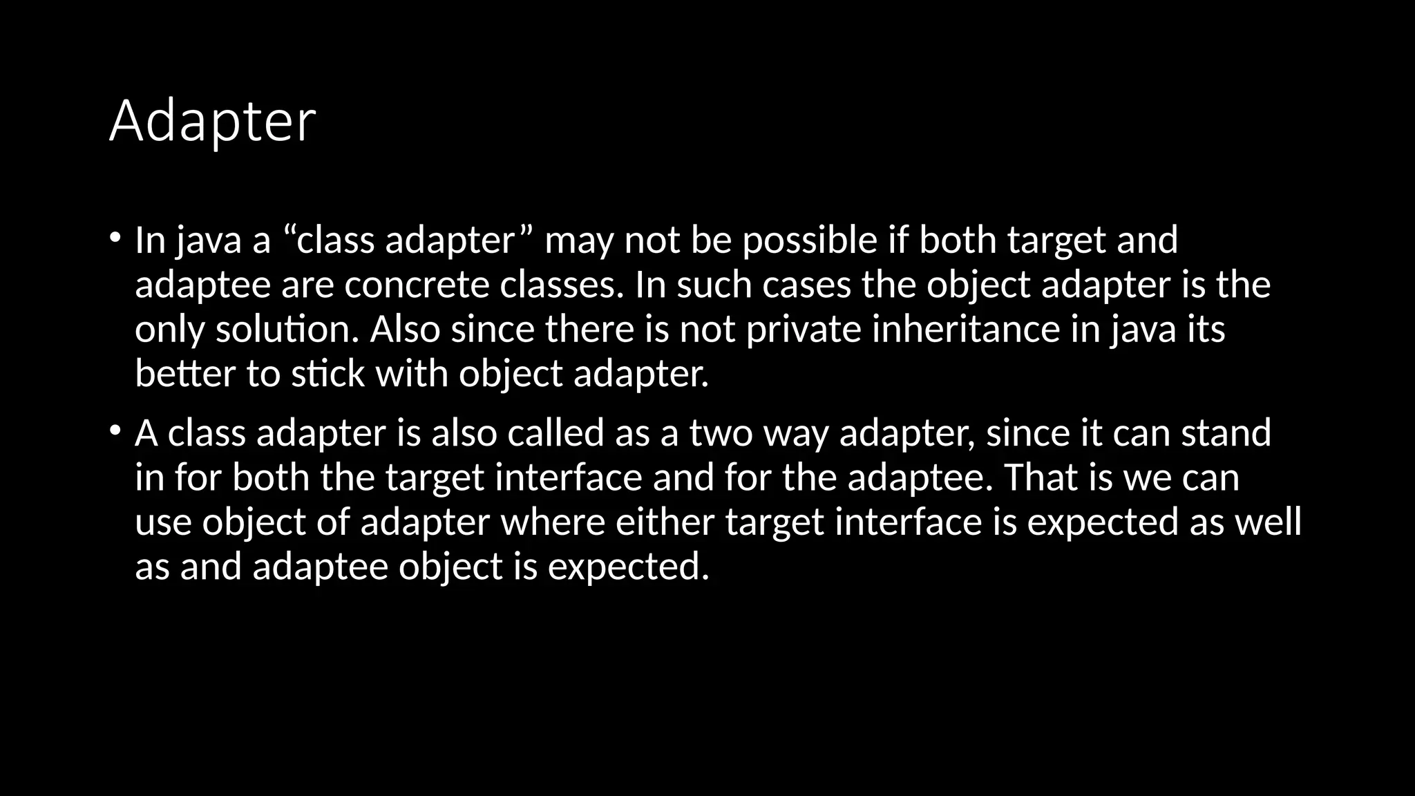 Adapter
• In java a “class adapter” may not be possible if both target and
adaptee are concrete classes. In such cases the object adapter is the
only solution. Also since there is not private inheritance in java its
better to stick with object adapter.
• A class adapter is also called as a two way adapter, since it can stand
in for both the target interface and for the adaptee. That is we can
use object of adapter where either target interface is expected as well
as and adaptee object is expected.
 