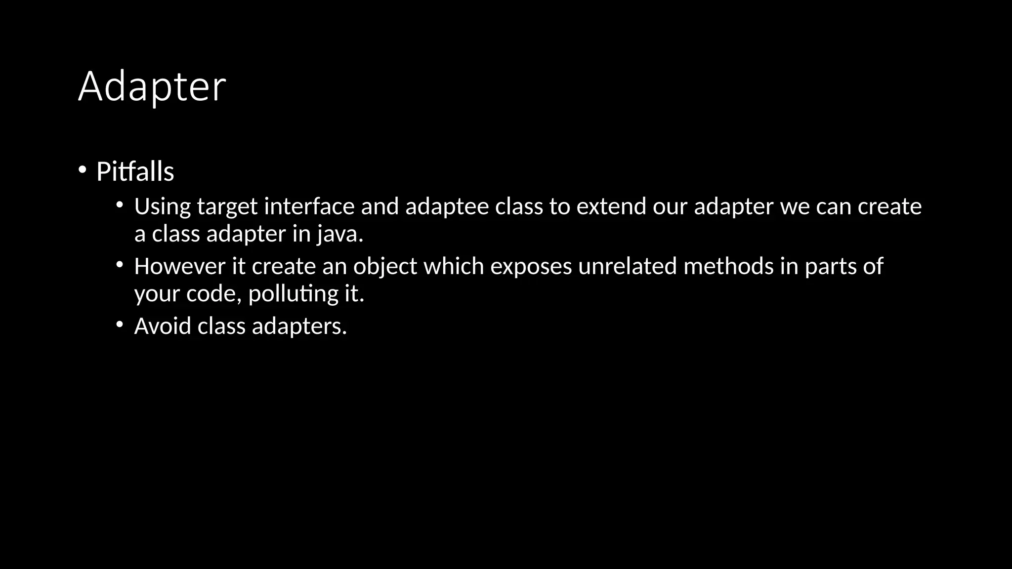 Adapter
• Pitfalls
• Using target interface and adaptee class to extend our adapter we can create
a class adapter in java.
• However it create an object which exposes unrelated methods in parts of
your code, polluting it.
• Avoid class adapters.
 