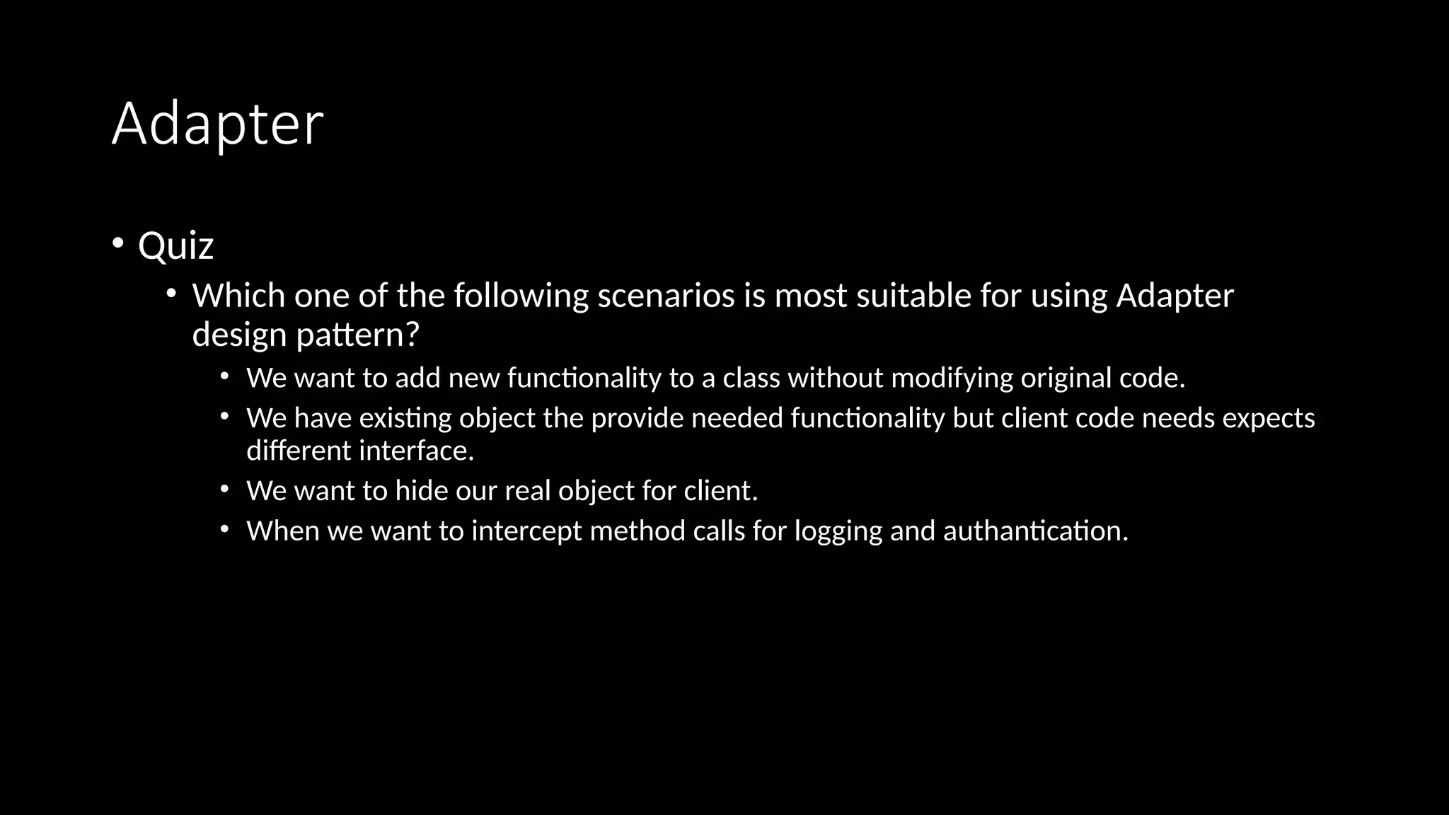 Adapter
• Quiz
• Which one of the following scenarios is most suitable for using Adapter
design pattern?
• We want to add new functionality to a class without modifying original code.
• We have existing object the provide needed functionality but client code needs expects
different interface.
• We want to hide our real object for client.
• When we want to intercept method calls for logging and authantication.
 