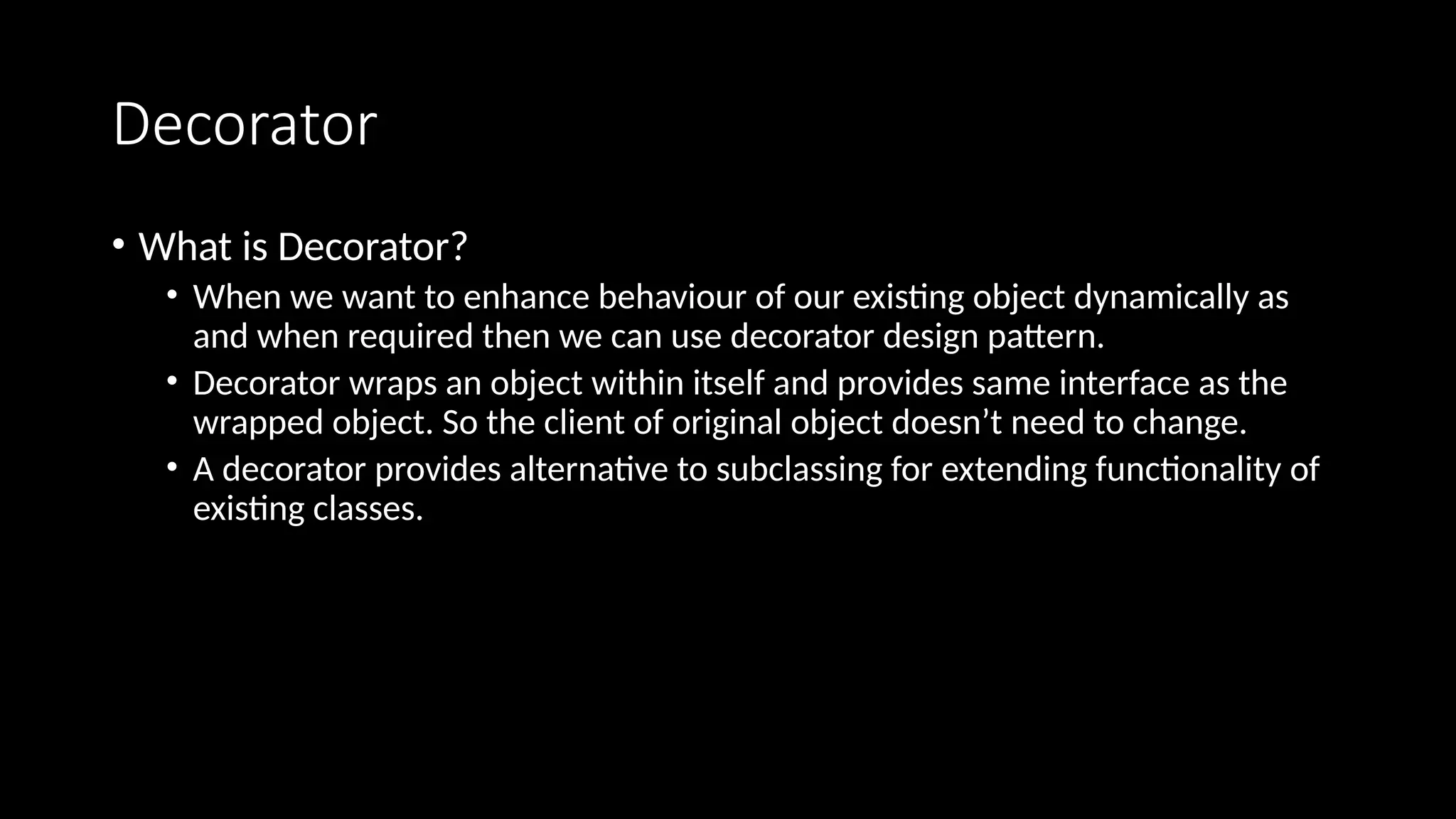 Decorator
• What is Decorator?
• When we want to enhance behaviour of our existing object dynamically as
and when required then we can use decorator design pattern.
• Decorator wraps an object within itself and provides same interface as the
wrapped object. So the client of original object doesn’t need to change.
• A decorator provides alternative to subclassing for extending functionality of
existing classes.
 
