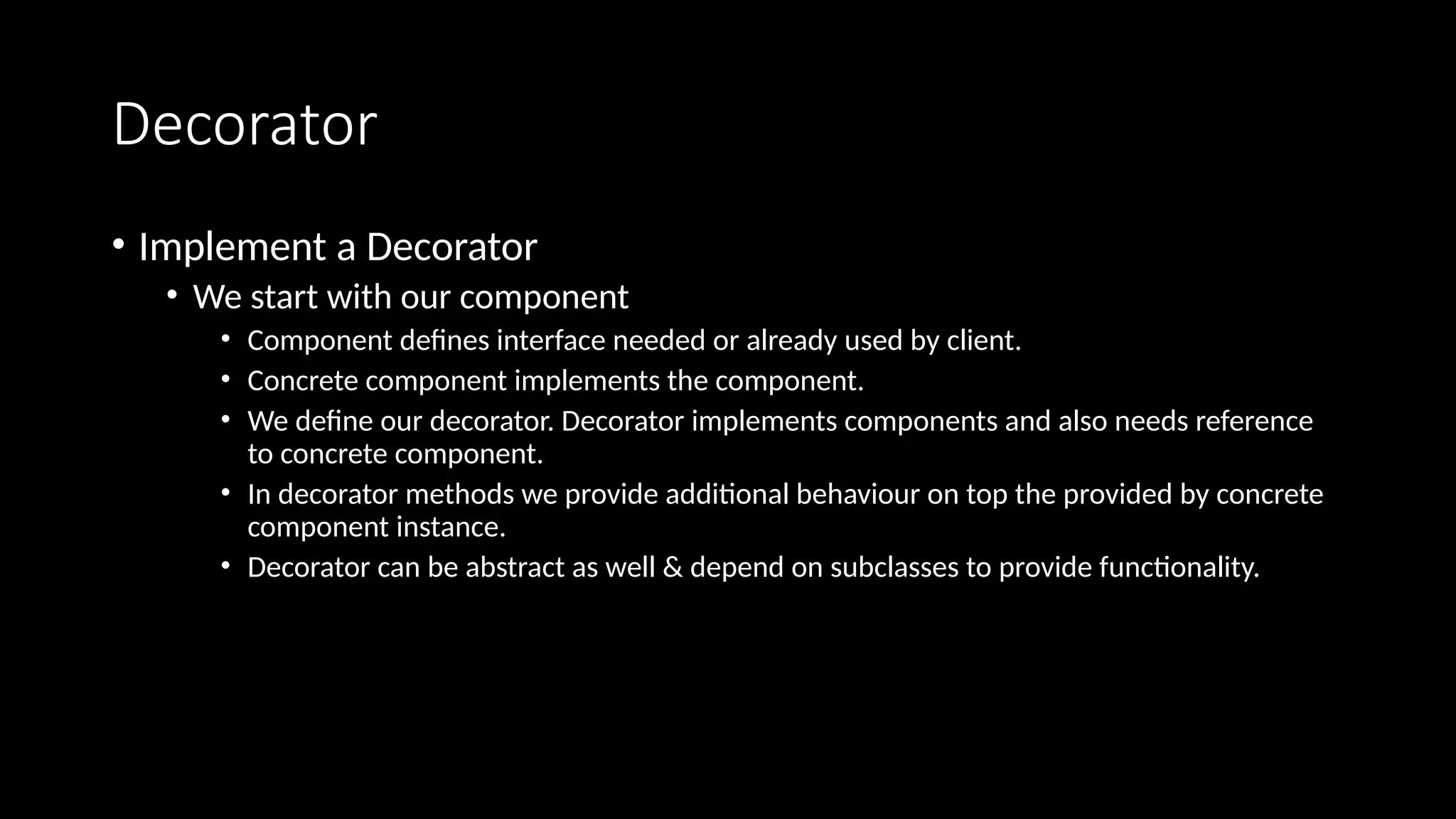 Decorator
• Implement a Decorator
• We start with our component
• Component defines interface needed or already used by client.
• Concrete component implements the component.
• We define our decorator. Decorator implements components and also needs reference
to concrete component.
• In decorator methods we provide additional behaviour on top the provided by concrete
component instance.
• Decorator can be abstract as well & depend on subclasses to provide functionality.
 