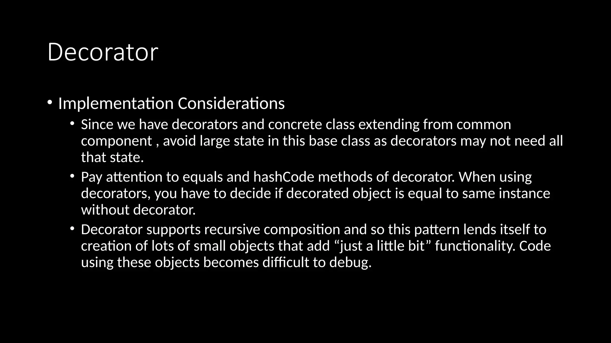 Decorator
• Implementation Considerations
• Since we have decorators and concrete class extending from common
component , avoid large state in this base class as decorators may not need all
that state.
• Pay attention to equals and hashCode methods of decorator. When using
decorators, you have to decide if decorated object is equal to same instance
without decorator.
• Decorator supports recursive composition and so this pattern lends itself to
creation of lots of small objects that add “just a little bit” functionality. Code
using these objects becomes difficult to debug.
 