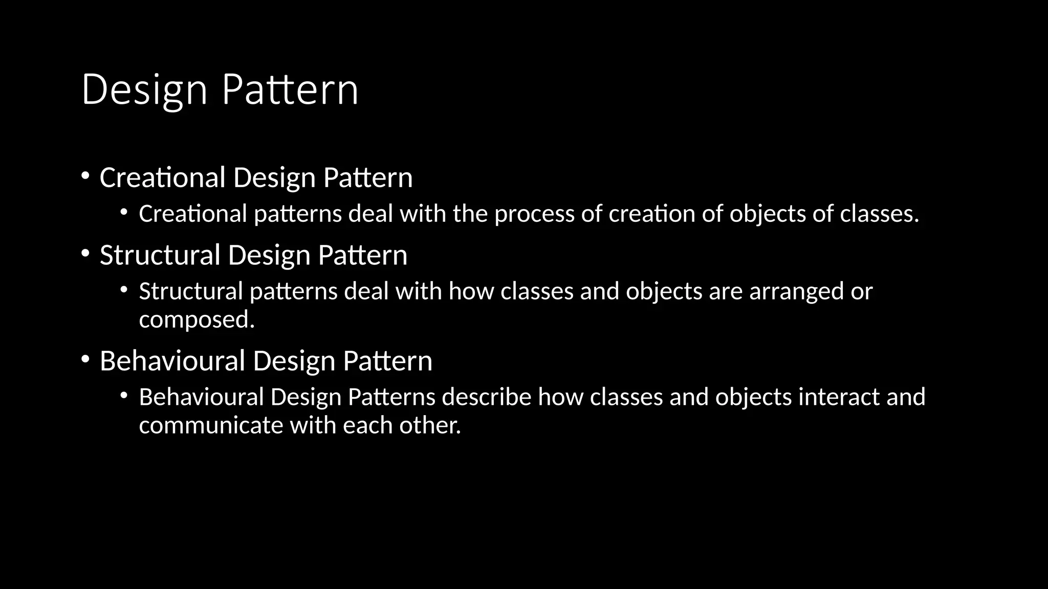 Design Pattern
• Creational Design Pattern
• Creational patterns deal with the process of creation of objects of classes.
• Structural Design Pattern
• Structural patterns deal with how classes and objects are arranged or
composed.
• Behavioural Design Pattern
• Behavioural Design Patterns describe how classes and objects interact and
communicate with each other.
 