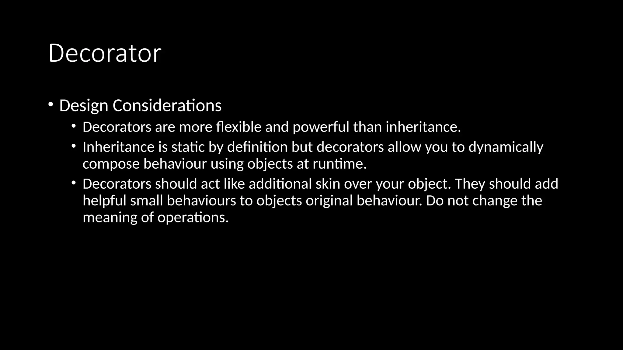 Decorator
• Design Considerations
• Decorators are more flexible and powerful than inheritance.
• Inheritance is static by definition but decorators allow you to dynamically
compose behaviour using objects at runtime.
• Decorators should act like additional skin over your object. They should add
helpful small behaviours to objects original behaviour. Do not change the
meaning of operations.
 