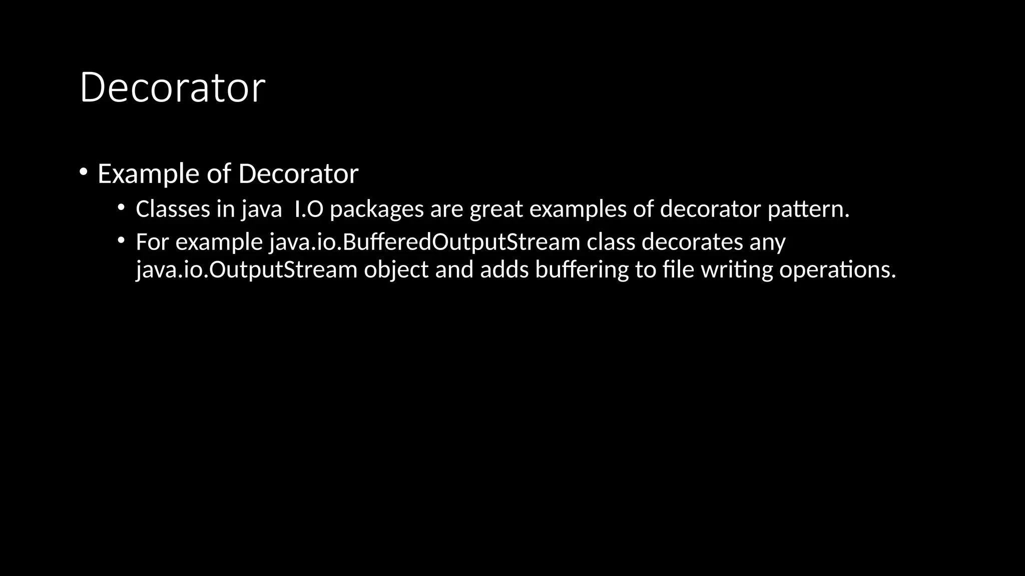 Decorator
• Example of Decorator
• Classes in java I.O packages are great examples of decorator pattern.
• For example java.io.BufferedOutputStream class decorates any
java.io.OutputStream object and adds buffering to file writing operations.
 