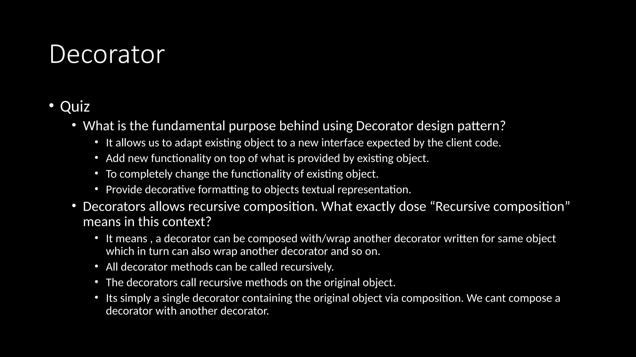 Decorator
• Quiz
• What is the fundamental purpose behind using Decorator design pattern?
• It allows us to adapt existing object to a new interface expected by the client code.
• Add new functionality on top of what is provided by existing object.
• To completely change the functionality of existing object.
• Provide decorative formatting to objects textual representation.
• Decorators allows recursive composition. What exactly dose “Recursive composition”
means in this context?
• It means , a decorator can be composed with/wrap another decorator written for same object
which in turn can also wrap another decorator and so on.
• All decorator methods can be called recursively.
• The decorators call recursive methods on the original object.
• Its simply a single decorator containing the original object via composition. We cant compose a
decorator with another decorator.
 