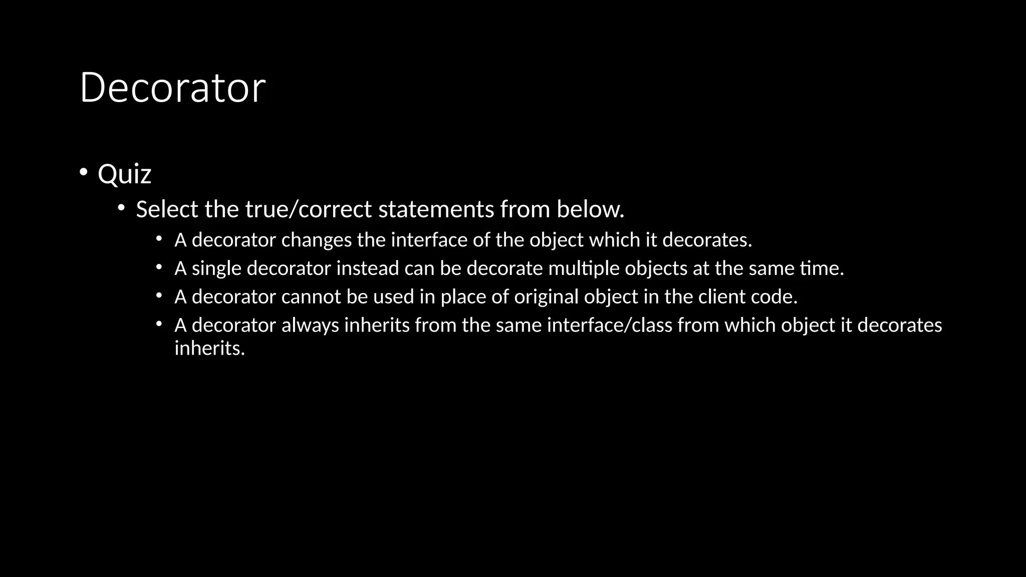 Decorator
• Quiz
• Select the true/correct statements from below.
• A decorator changes the interface of the object which it decorates.
• A single decorator instead can be decorate multiple objects at the same time.
• A decorator cannot be used in place of original object in the client code.
• A decorator always inherits from the same interface/class from which object it decorates
inherits.
 