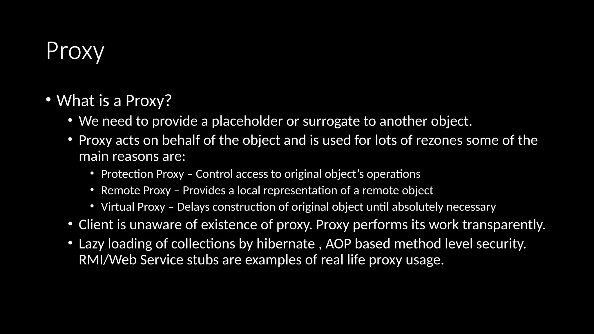 Proxy
• What is a Proxy?
• We need to provide a placeholder or surrogate to another object.
• Proxy acts on behalf of the object and is used for lots of rezones some of the
main reasons are:
• Protection Proxy – Control access to original object’s operations
• Remote Proxy – Provides a local representation of a remote object
• Virtual Proxy – Delays construction of original object until absolutely necessary
• Client is unaware of existence of proxy. Proxy performs its work transparently.
• Lazy loading of collections by hibernate , AOP based method level security.
RMI/Web Service stubs are examples of real life proxy usage.
 