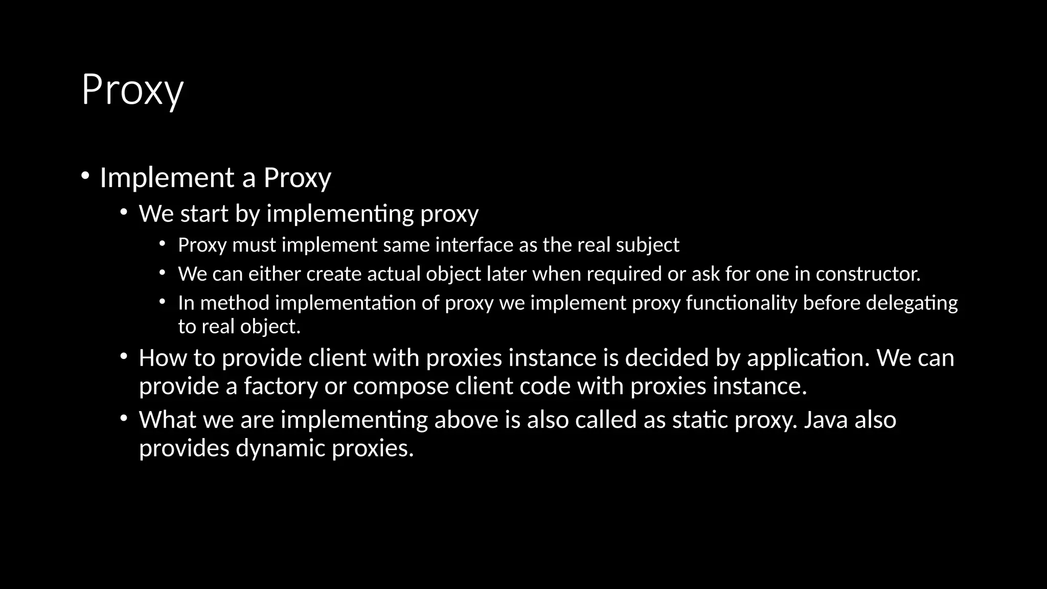 Proxy
• Implement a Proxy
• We start by implementing proxy
• Proxy must implement same interface as the real subject
• We can either create actual object later when required or ask for one in constructor.
• In method implementation of proxy we implement proxy functionality before delegating
to real object.
• How to provide client with proxies instance is decided by application. We can
provide a factory or compose client code with proxies instance.
• What we are implementing above is also called as static proxy. Java also
provides dynamic proxies.
 