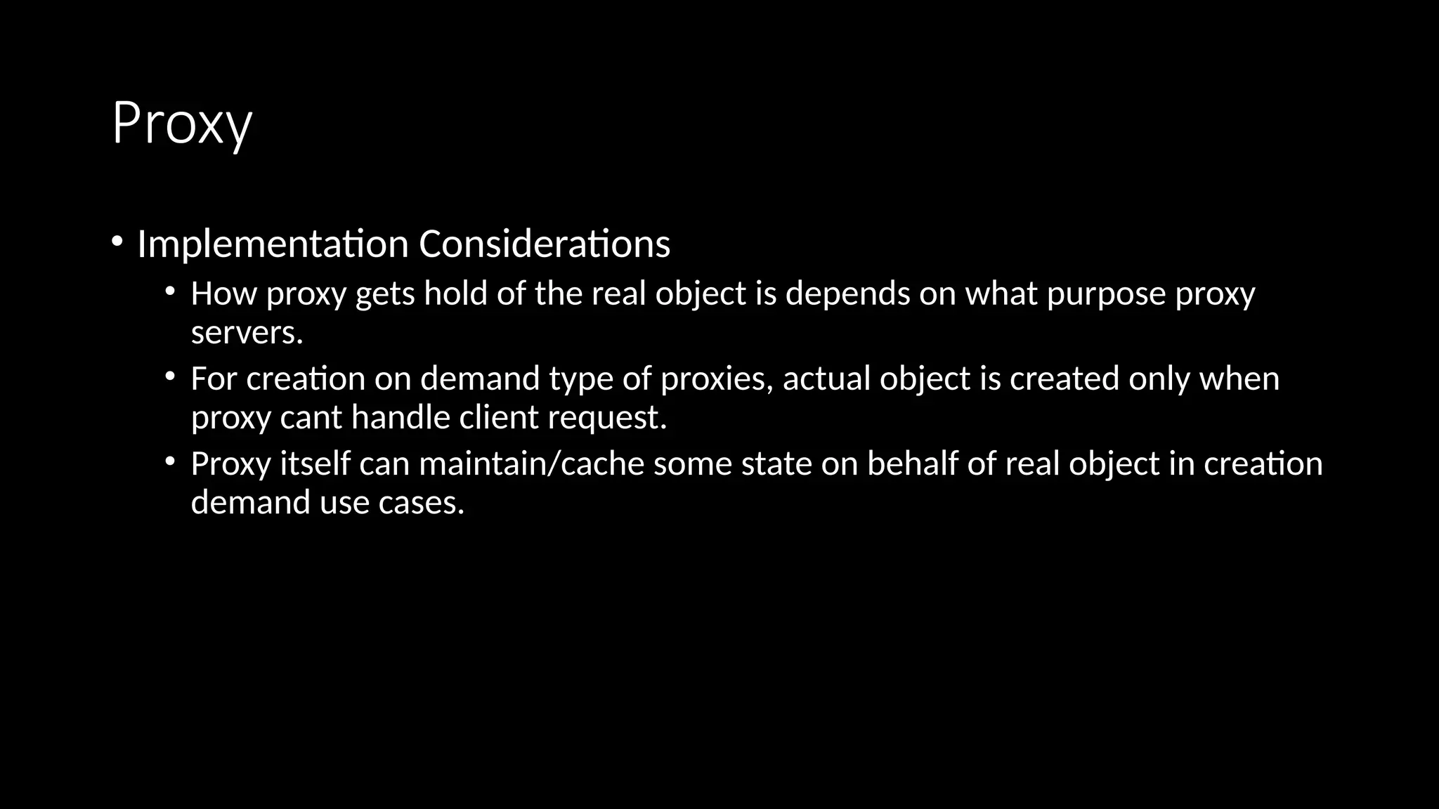 Proxy
• Implementation Considerations
• How proxy gets hold of the real object is depends on what purpose proxy
servers.
• For creation on demand type of proxies, actual object is created only when
proxy cant handle client request.
• Proxy itself can maintain/cache some state on behalf of real object in creation
demand use cases.
 